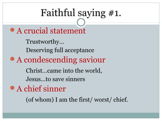 Faithful saying #1.
A crucial statement
    Trustworthy…
    Deserving full acceptance
A condescending saviour
    Christ…came into the world,
    Jesus…to save sinners
A chief sinner
    (of whom) I am the first/ worst/ chief.
 