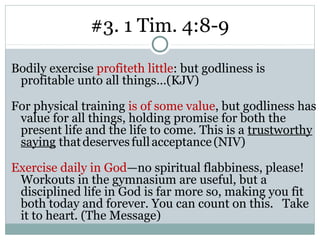 #3. 1 Tim. 4:8-9

Bodily exercise profiteth little: but godliness is
 profitable unto all things…(KJV)

For physical training is of some value, but godliness has
 value for all things, holding promise for both the
 present life and the life to come. This is a trustworthy
 saying that deserves full acceptance (NIV)

Exercise daily in God—no spiritual flabbiness, please!
 Workouts in the gymnasium are useful, but a
 disciplined life in God is far more so, making you fit
 both today and forever. You can count on this. Take
 it to heart. (The Message)
 