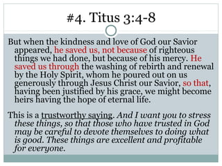 #4. Titus 3:4-8
But when the kindness and love of God our Savior
 appeared, he saved us, not because of righteous
 things we had done, but because of his mercy. He
 saved us through the washing of rebirth and renewal
 by the Holy Spirit, whom he poured out on us
 generously through Jesus Christ our Savior, so that,
 having been justified by his grace, we might become
 heirs having the hope of eternal life.
This is a trustworthy saying. And I want you to stress
 these things, so that those who have trusted in God
 may be careful to devote themselves to doing what
 is good. These things are excellent and profitable
 for everyone.
 