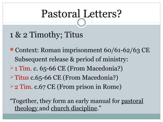 Pastoral Letters?
1 & 2 Timothy; Titus
Context: Roman imprisonment 60/61-62/63 CE
  Subsequent release & period of ministry:
 1 Tim. c. 65-66 CE (From Macedonia?)
 Titus c.65-66 CE (From Macedonia?)
 2 Tim. c.67 CE (From prison in Rome)

“Together, they form an early manual for pastoral
  theology and church discipline.”
 