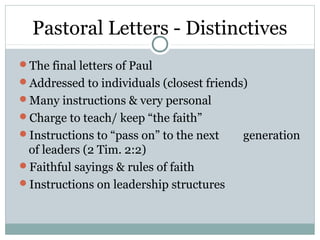 Pastoral Letters - Distinctives
The final letters of Paul
Addressed to individuals (closest friends)
Many instructions & very personal
Charge to teach/ keep “the faith”
Instructions to “pass on” to the next    generation
 of leaders (2 Tim. 2:2)
Faithful sayings & rules of faith
Instructions on leadership structures
 