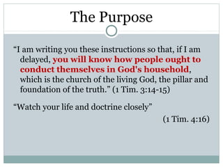 The Purpose

“I am writing you these instructions so that, if I am
  delayed, you will know how people ought to
  conduct themselves in God's household,
  which is the church of the living God, the pillar and
  foundation of the truth.” (1 Tim. 3:14-15)

“Watch your life and doctrine closely”
                                          (1 Tim. 4:16)
 