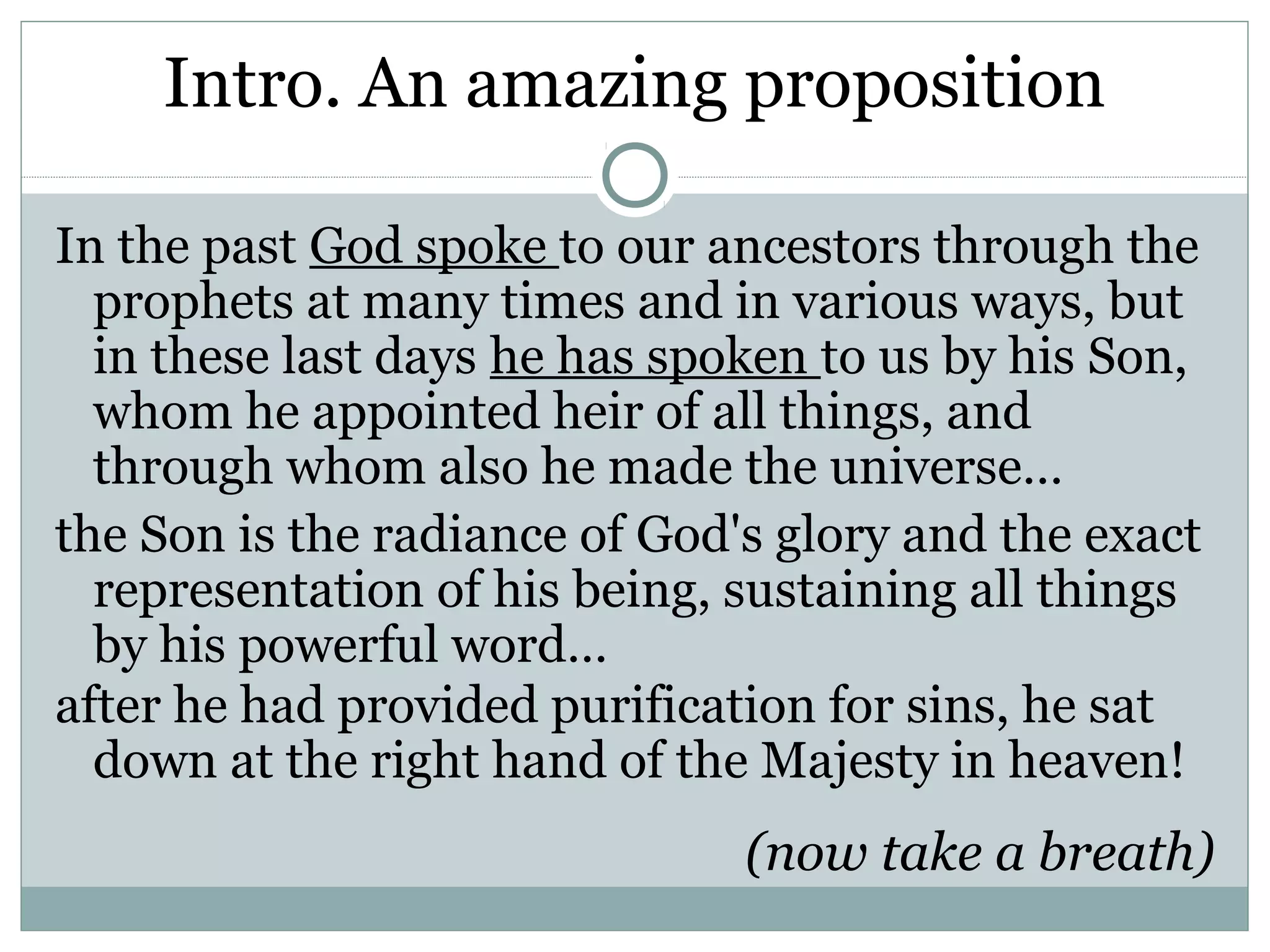 Intro. An amazing proposition

In the past God spoke to our ancestors through the
  prophets at many times and in various ways, but
  in these last days he has spoken to us by his Son,
  whom he appointed heir of all things, and
  through whom also he made the universe…
the Son is the radiance of God's glory and the exact
  representation of his being, sustaining all things
  by his powerful word…
after he had provided purification for sins, he sat
  down at the right hand of the Majesty in heaven!
                               (now take a breath)
 