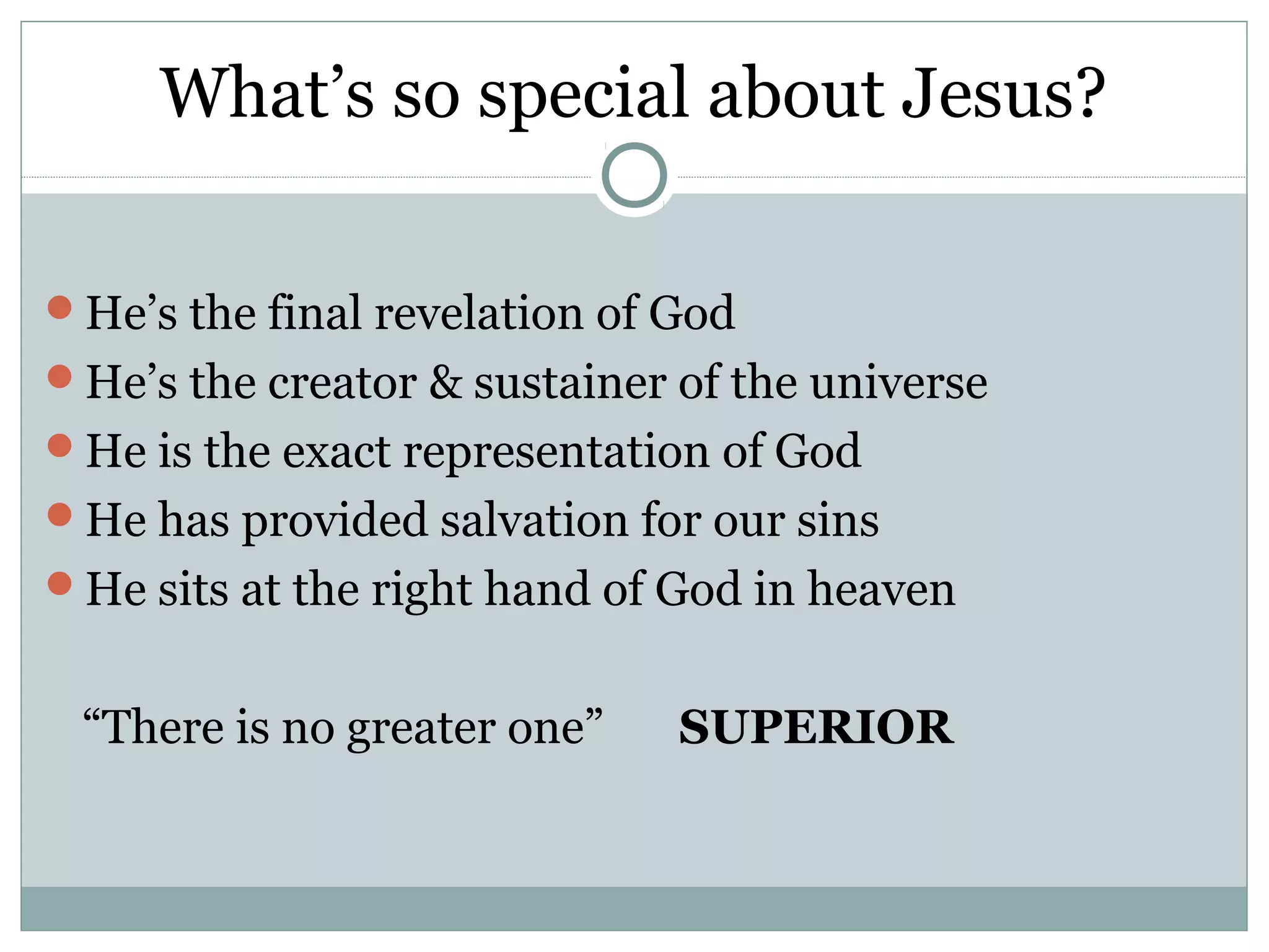 What’s so special about Jesus?

He’s the final revelation of God
He’s the creator & sustainer of the universe
He is the exact representation of God
He has provided salvation for our sins
He sits at the right hand of God in heaven


 “There is no greater one”    SUPERIOR
 