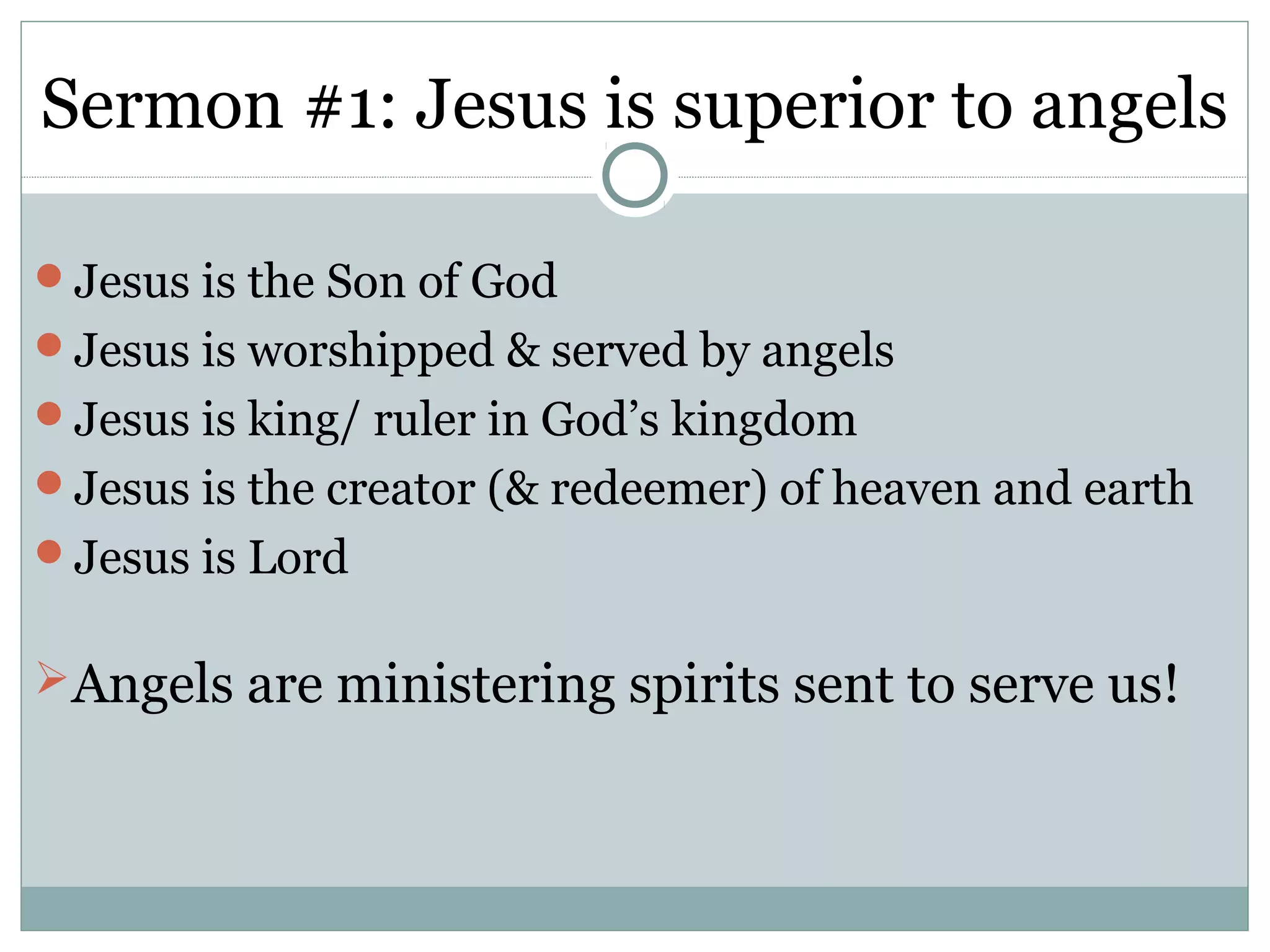 Sermon #1: Jesus is superior to angels

Jesus is the Son of God
Jesus is worshipped & served by angels
Jesus is king/ ruler in God’s kingdom
Jesus is the creator (& redeemer) of heaven and earth
Jesus is Lord


Angels are ministering spirits sent to serve us!
 