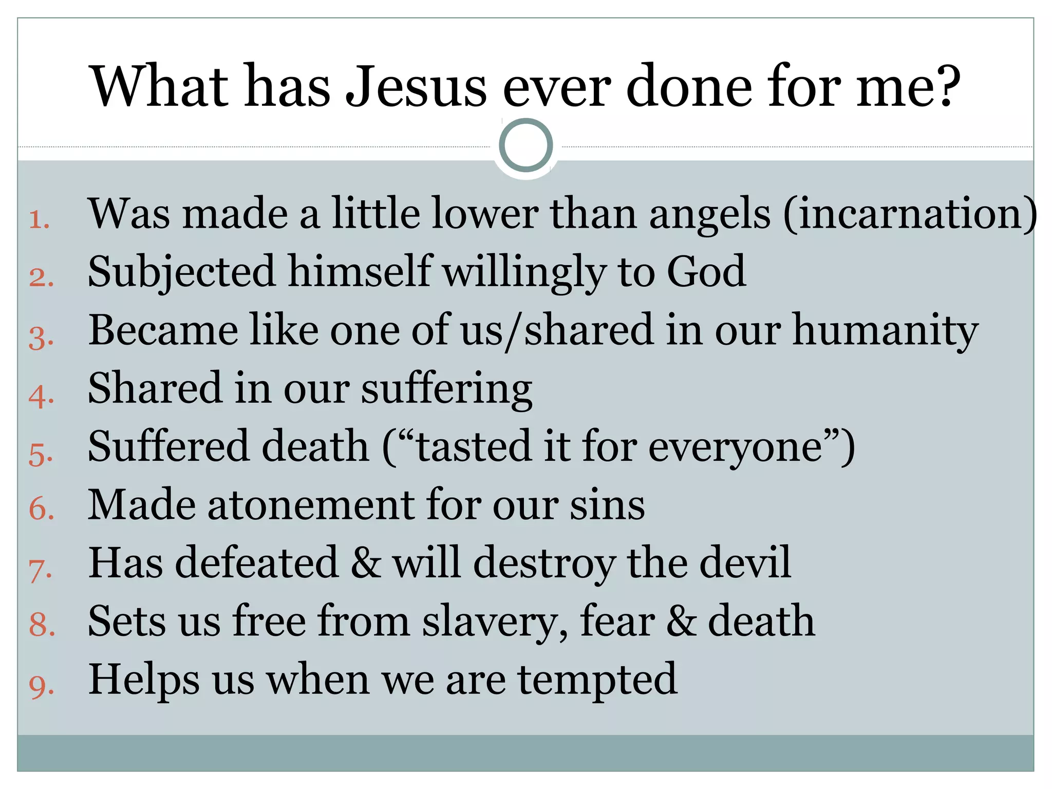 What has Jesus ever done for me?

1.   Was made a little lower than angels (incarnation)
2.   Subjected himself willingly to God
3.   Became like one of us/shared in our humanity
4.   Shared in our suffering
5.   Suffered death (“tasted it for everyone”)
6.   Made atonement for our sins
7.   Has defeated & will destroy the devil
8.   Sets us free from slavery, fear & death
9.   Helps us when we are tempted
 
