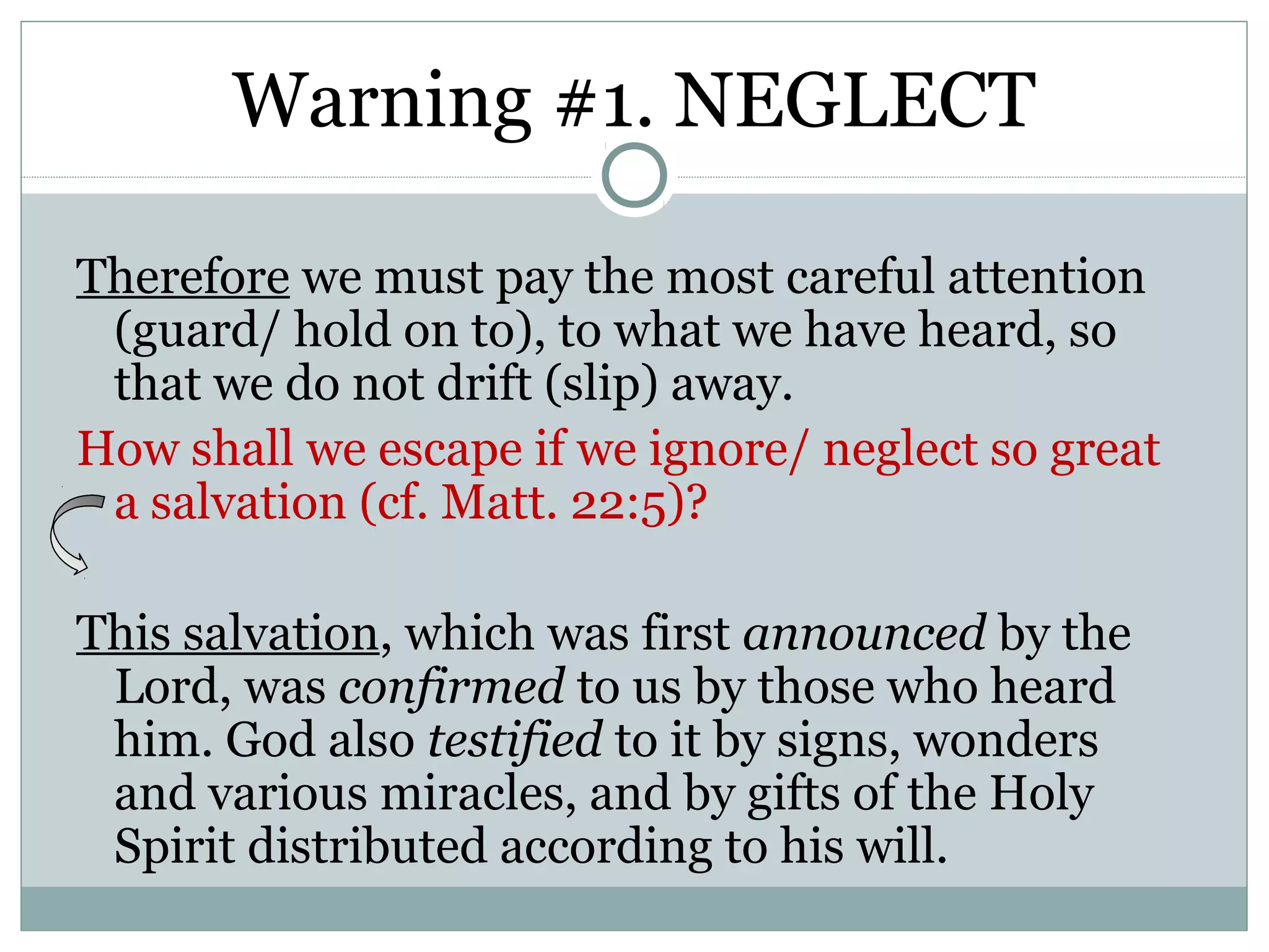 Warning #1. NEGLECT

Therefore we must pay the most careful attention
 (guard/ hold on to), to what we have heard, so
 that we do not drift (slip) away.
How shall we escape if we ignore/ neglect so great
 a salvation (cf. Matt. 22:5)?

This salvation, which was first announced by the
 Lord, was confirmed to us by those who heard
 him. God also testified to it by signs, wonders
 and various miracles, and by gifts of the Holy
 Spirit distributed according to his will.
 