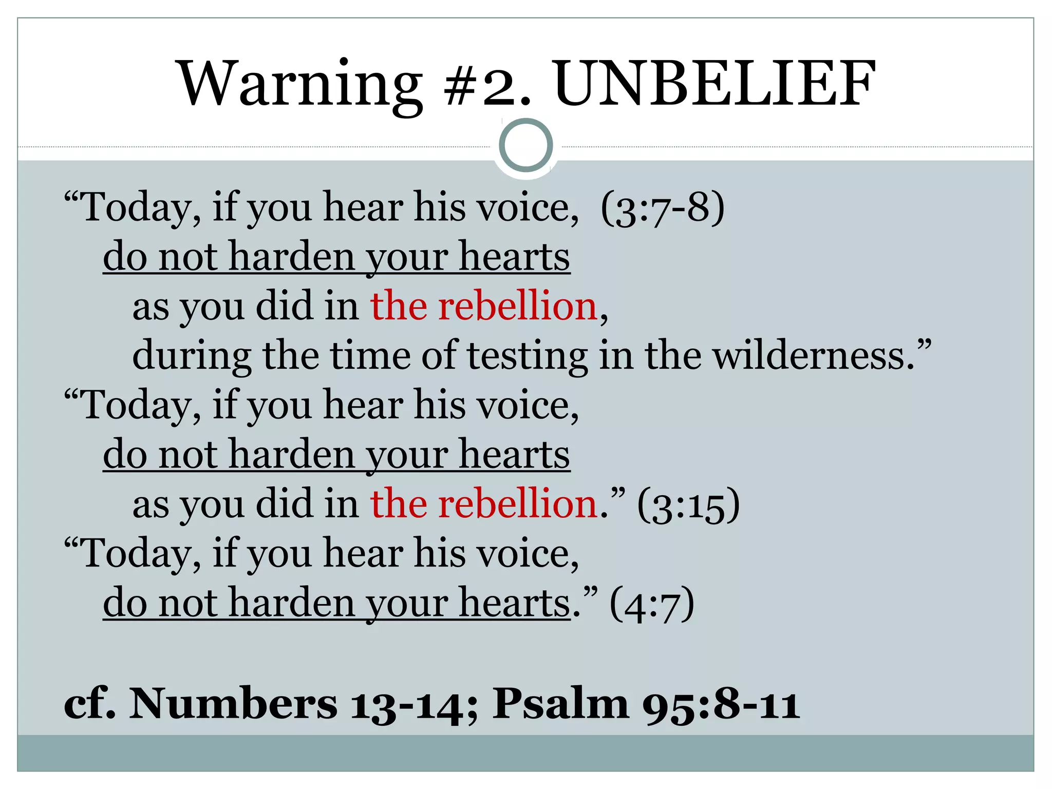 Warning #2. UNBELIEF
“Today, if you hear his voice, (3:7-8)
  do not harden your hearts
   as you did in the rebellion,
   during the time of testing in the wilderness.”
“Today, if you hear his voice,
  do not harden your hearts
   as you did in the rebellion.” (3:15)
“Today, if you hear his voice,
  do not harden your hearts.” (4:7)

cf. Numbers 13-14; Psalm 95:8-11
 