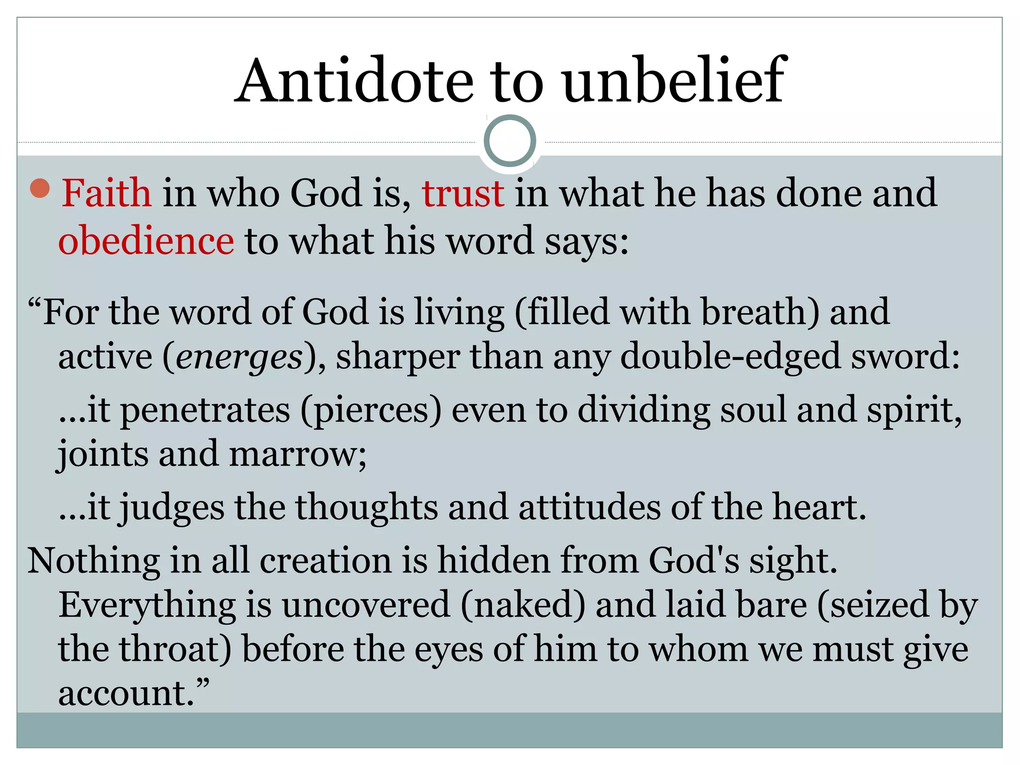 Antidote to unbelief
Faith in who God is, trust in what he has done and
 obedience to what his word says:
“For the word of God is living (filled with breath) and
  active (energes), sharper than any double-edged sword:
  ...it penetrates (pierces) even to dividing soul and spirit,
  joints and marrow;
  ...it judges the thoughts and attitudes of the heart.
Nothing in all creation is hidden from God's sight.
  Everything is uncovered (naked) and laid bare (seized by
  the throat) before the eyes of him to whom we must give
  account.”
 