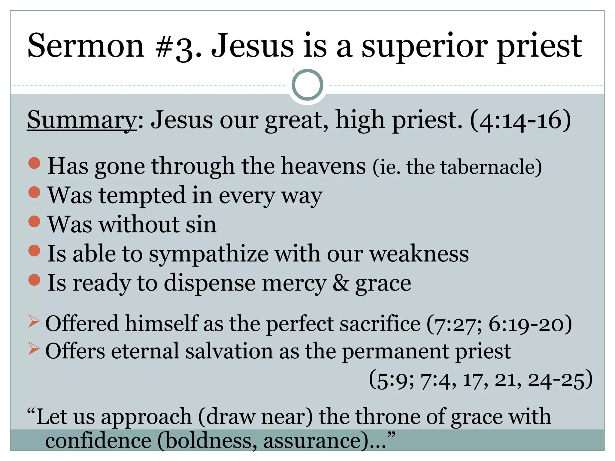 Sermon #3. Jesus is a superior priest

Summary: Jesus our great, high priest. (4:14-16)
Has gone through the heavens (ie. the tabernacle)
Was tempted in every way
Was without sin
Is able to sympathize with our weakness
Is ready to dispense mercy & grace
 Offered himself as the perfect sacrifice (7:27; 6:19-20)
 Offers eternal salvation as the permanent priest
                                    (5:9; 7:4, 17, 21, 24-25)
“Let us approach (draw near) the throne of grace with
  confidence (boldness, assurance)…”
 