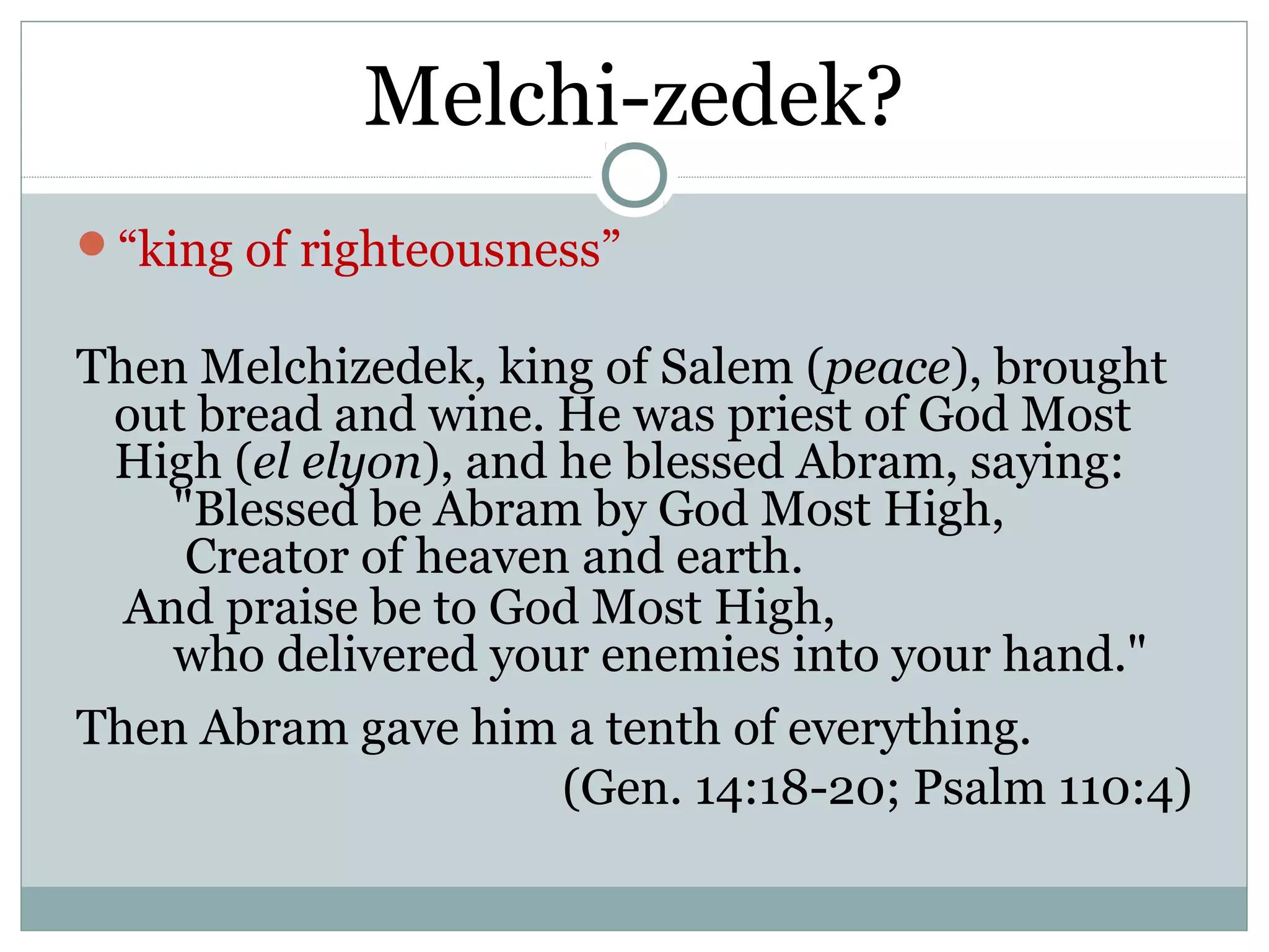 Melchi-zedek?
“king of righteousness”

Then Melchizedek, king of Salem (peace), brought
 out bread and wine. He was priest of God Most
 High (el elyon), and he blessed Abram, saying:
    "Blessed be Abram by God Most High,
     Creator of heaven and earth.
  And praise be to God Most High,
    who delivered your enemies into your hand."
Then Abram gave him a tenth of everything.
                      (Gen. 14:18-20; Psalm 110:4)
 