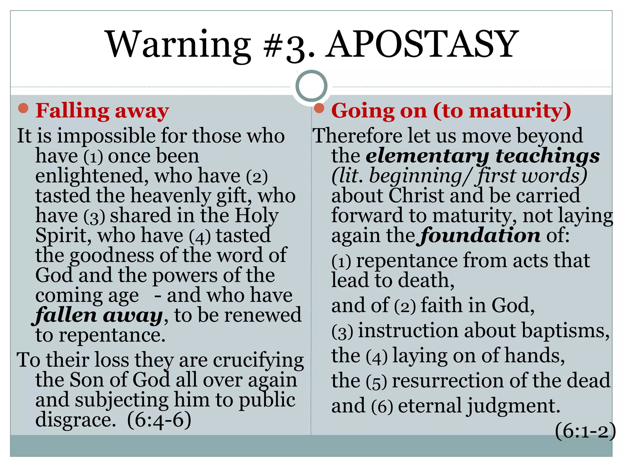 Warning #3. APOSTASY
 Falling away                    Going on (to maturity)
It is impossible for those who Therefore let us move beyond
   have (1) once been             the elementary teachings
   enlightened, who have (2)      (lit. beginning/ first words)
   tasted the heavenly gift, who  about Christ and be carried
   have (3) shared in the Holy    forward to maturity, not laying
   Spirit, who have (4) tasted    again the foundation of:
   the goodness of the word of    (1) repentance from acts that
   God and the powers of the      lead to death,
   coming age - and who have
   fallen away, to be renewed and of (2) faith in God,
   to repentance.                 (3) instruction about baptisms,
To their loss they are crucifying the (4) laying on of hands,
   the Son of God all over again  the (5) resurrection of the dead
   and subjecting him to public   and (6) eternal judgment.
   disgrace. (6:4-6)
                                                            (6:1-2)
 