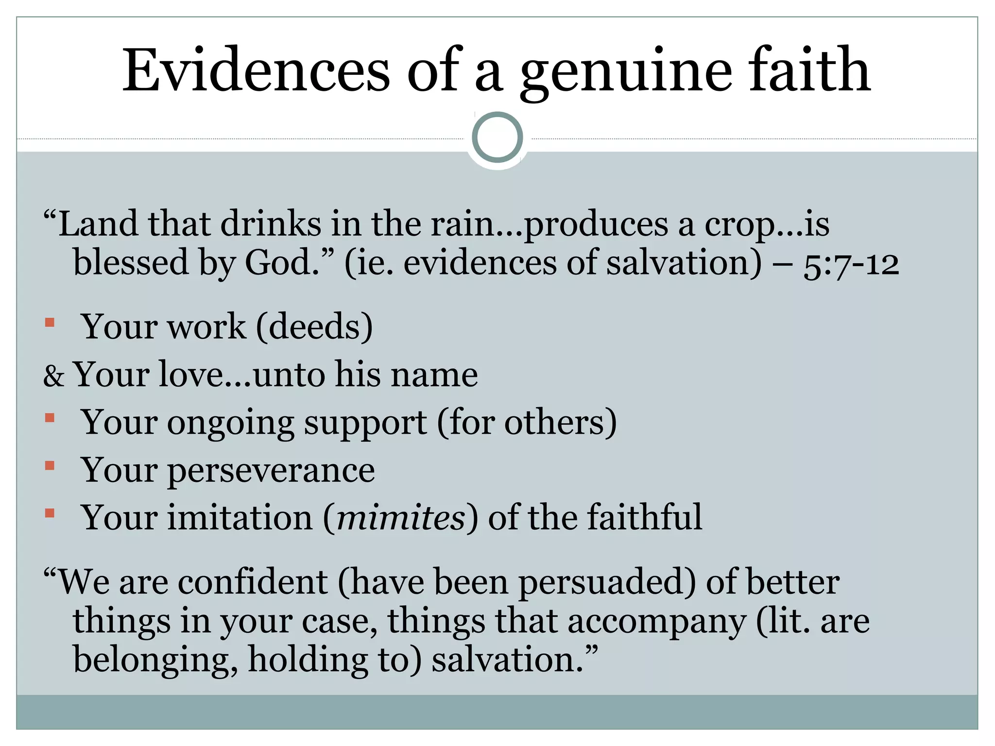 Evidences of a genuine faith

“Land that drinks in the rain...produces a crop...is
  blessed by God.” (ie. evidences of salvation) – 5:7-12
 Your work (deeds)
& Your love...unto his name
 Your ongoing support (for others)
 Your perseverance
 Your imitation (mimites) of the faithful

“We are confident (have been persuaded) of better
 things in your case, things that accompany (lit. are
 belonging, holding to) salvation.”
 