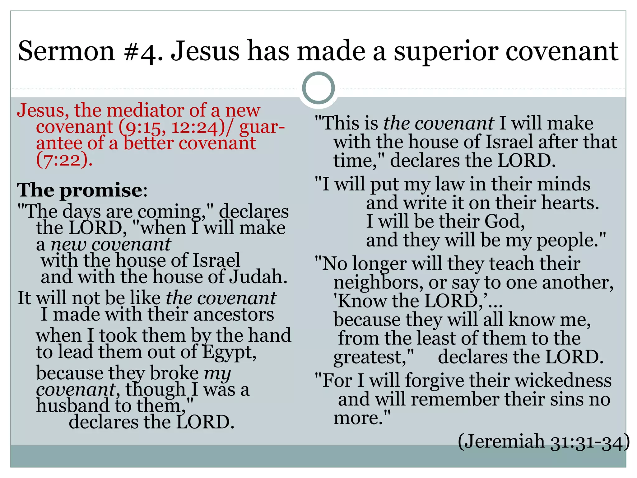 Sermon #4. Jesus has made a superior covenant
Jesus, the mediator of a new
  covenant (9:15, 12:24)/ guar-    "This is the covenant I will make
  antee of a better covenant          with the house of Israel after that
  (7:22).                             time," declares the LORD.
The promise:                       "I will put my law in their minds
"The days are coming," declares           and write it on their hearts.
   the LORD, "when I will make            I will be their God,
   a new covenant                         and they will be my people."
    with the house of Israel       "No longer will they teach their
    and with the house of Judah.      neighbors, or say to one another,
It will not be like the covenant      'Know the LORD,’…
    I made with their ancestors       because they will all know me,
   when I took them by the hand        from the least of them to the
   to lead them out of Egypt,         greatest," declares the LORD.
   because they broke my           "For I will forgive their wickedness
   covenant, though I was a
   husband to them,"                   and will remember their sins no
        declares the LORD.            more."
                                                      (Jeremiah 31:31-34)
 