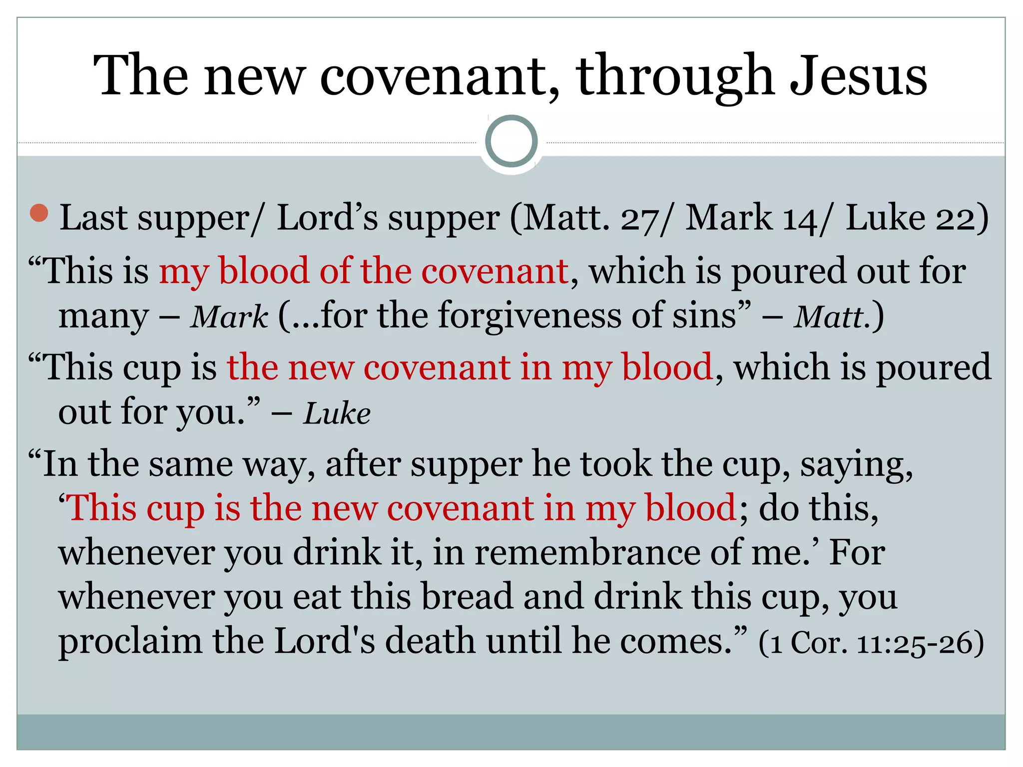The new covenant, through Jesus

Last supper/ Lord’s supper (Matt. 27/ Mark 14/ Luke 22)
“This is my blood of the covenant, which is poured out for
  many – Mark (...for the forgiveness of sins” – Matt.)
“This cup is the new covenant in my blood, which is poured
  out for you.” – Luke
“In the same way, after supper he took the cup, saying,
  ‘This cup is the new covenant in my blood; do this,
  whenever you drink it, in remembrance of me.’ For
  whenever you eat this bread and drink this cup, you
  proclaim the Lord's death until he comes.” (1 Cor. 11:25-26)
 