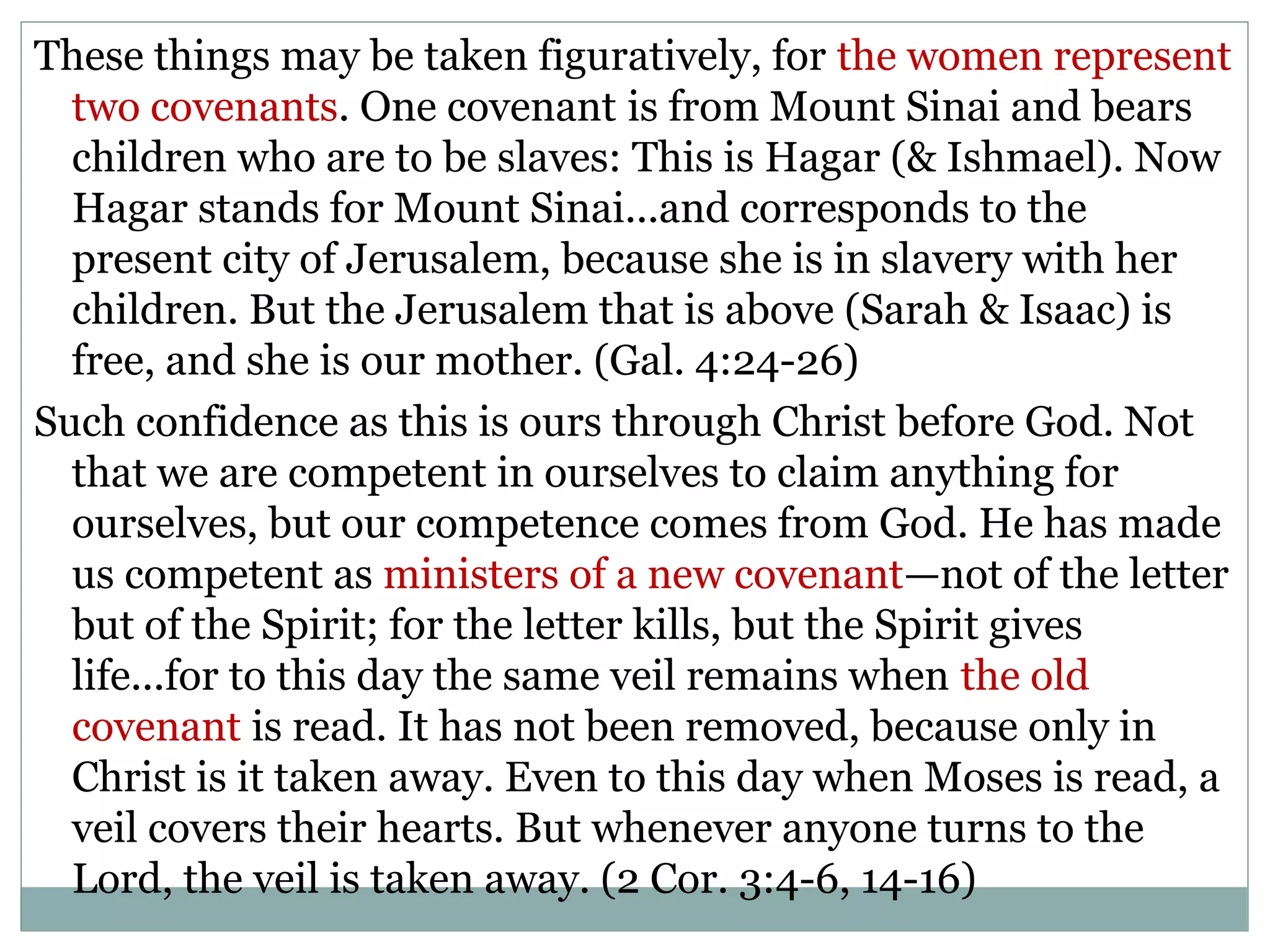 These things may be taken figuratively, for the women represent
  two covenants. One covenant is from Mount Sinai and bears
  children who are to be slaves: This is Hagar (& Ishmael). Now
  Hagar stands for Mount Sinai...and corresponds to the
  present city of Jerusalem, because she is in slavery with her
  children. But the Jerusalem that is above (Sarah & Isaac) is
  free, and she is our mother. (Gal. 4:24-26)
Such confidence as this is ours through Christ before God. Not
  that we are competent in ourselves to claim anything for
  ourselves, but our competence comes from God. He has made
  us competent as ministers of a new covenant—not of the letter
  but of the Spirit; for the letter kills, but the Spirit gives
  life...for to this day the same veil remains when the old
  covenant is read. It has not been removed, because only in
  Christ is it taken away. Even to this day when Moses is read, a
  veil covers their hearts. But whenever anyone turns to the
  Lord, the veil is taken away. (2 Cor. 3:4-6, 14-16)
 