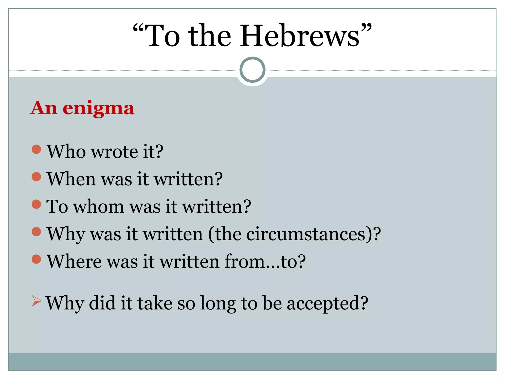 “To the Hebrews”

An enigma

Who wrote it?
When was it written?
To whom was it written?
Why was it written (the circumstances)?
Where was it written from…to?

 Why did it take so long to be accepted?
 