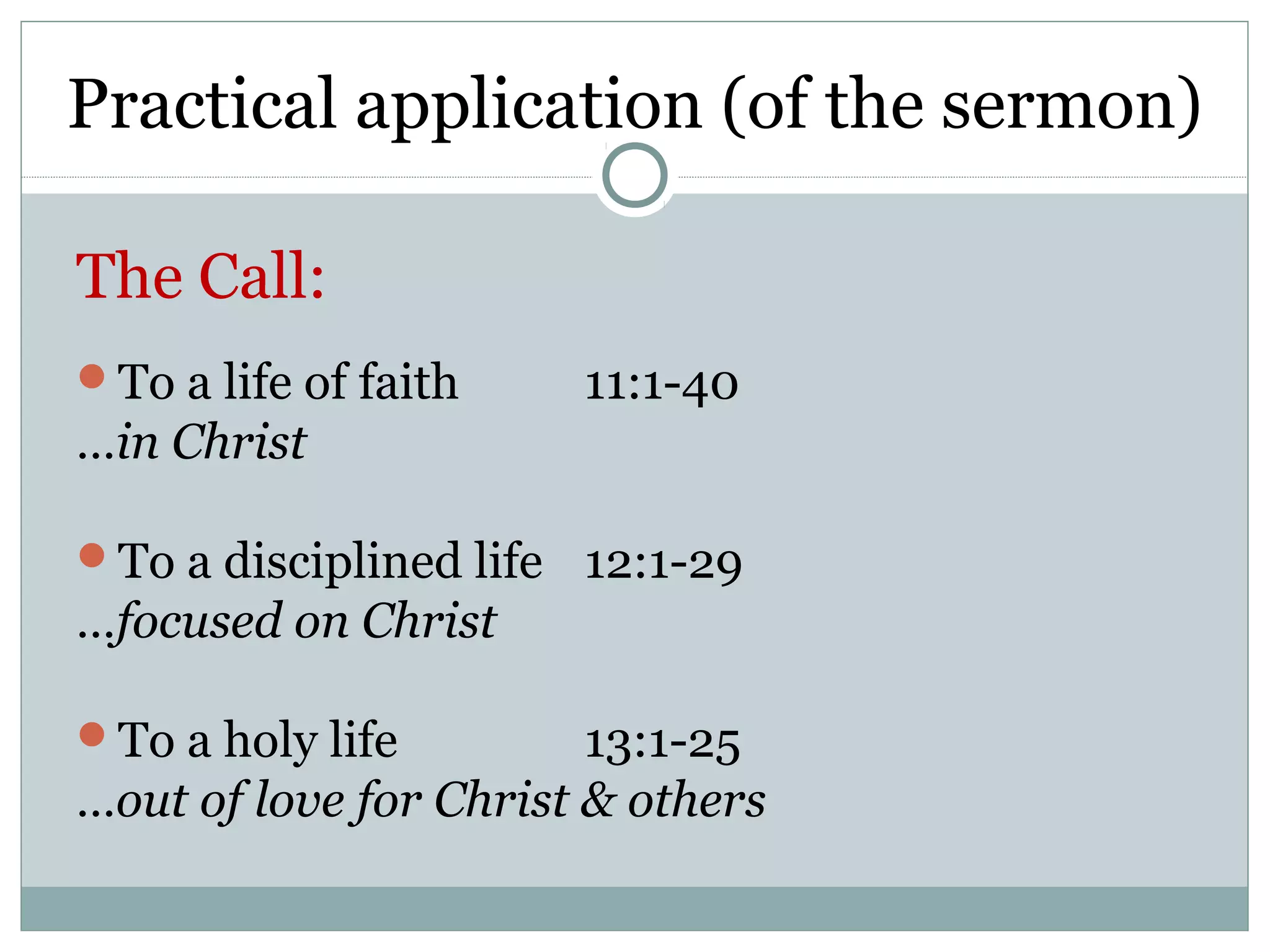 Practical application (of the sermon)

The Call:
To a life of faith    11:1-40
…in Christ

To a disciplined life 12:1-29
…focused on Christ

To a holy life         13:1-25
…out of love for Christ & others
 