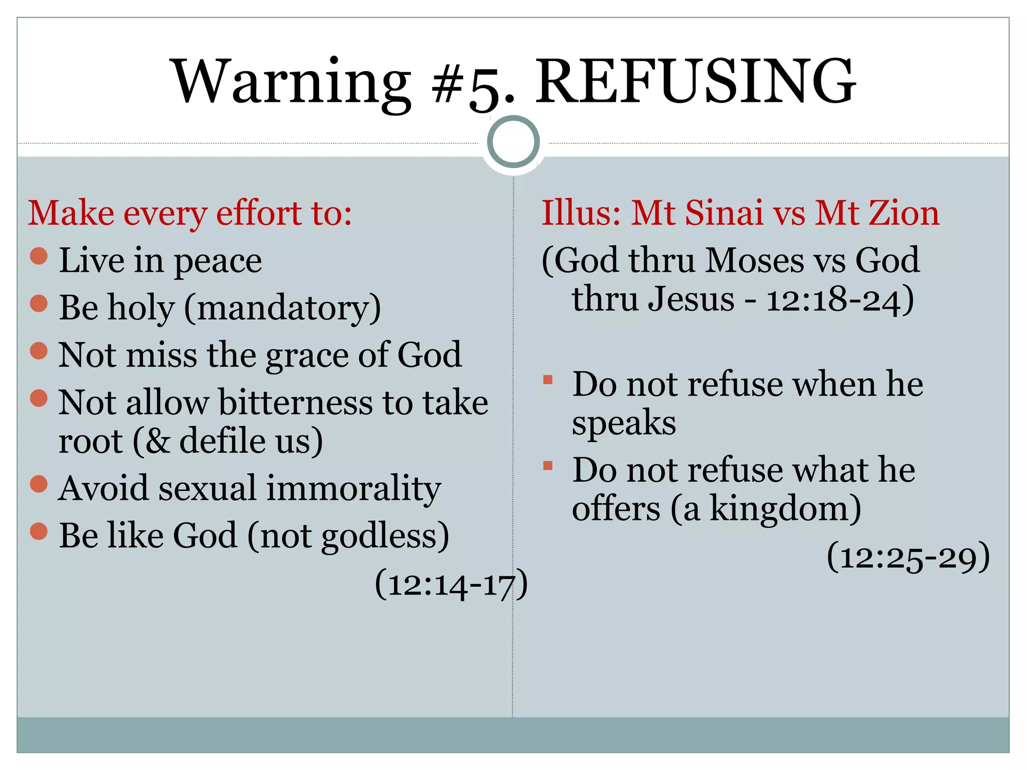 Warning #5. REFUSING
Make every effort to:              Illus: Mt Sinai vs Mt Zion
Live in peace                     (God thru Moses vs God
Be holy (mandatory)                  thru Jesus - 12:18-24)
Not miss the grace of God
                                    Do not refuse when he
Not allow bitterness to take
                                     speaks
 root (& defile us)
                                    Do not refuse what he
Avoid sexual immorality
                                     offers (a kingdom)
Be like God (not godless)
                                                     (12:25-29)
                      (12:14-17)
 