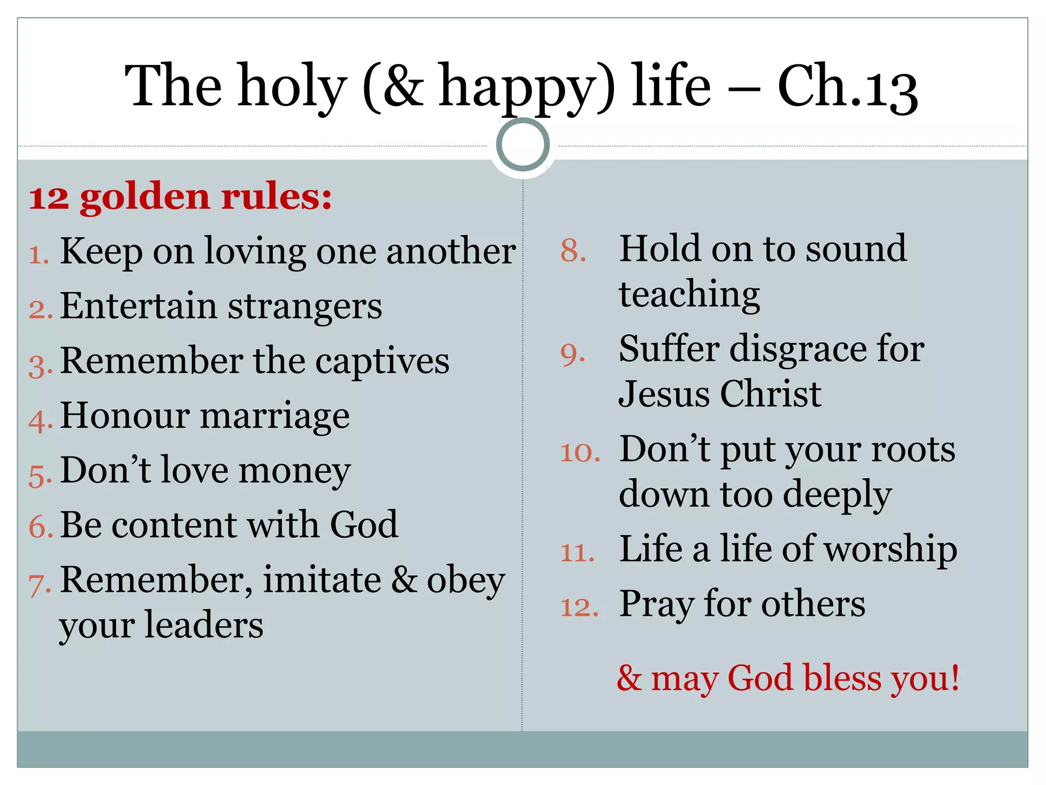 The holy (& happy) life – Ch.13
12 golden rules:
1. Keep on loving one another   8. Hold on to sound
2. Entertain strangers                teaching
3. Remember the captives        9.    Suffer disgrace for
                                      Jesus Christ
4. Honour marriage
                                10.   Don’t put your roots
5. Don’t love money
                                      down too deeply
6. Be content with God
                                11.   Life a life of worship
7. Remember, imitate & obey
                                12.   Pray for others
   your leaders
                                      & may God bless you!
 