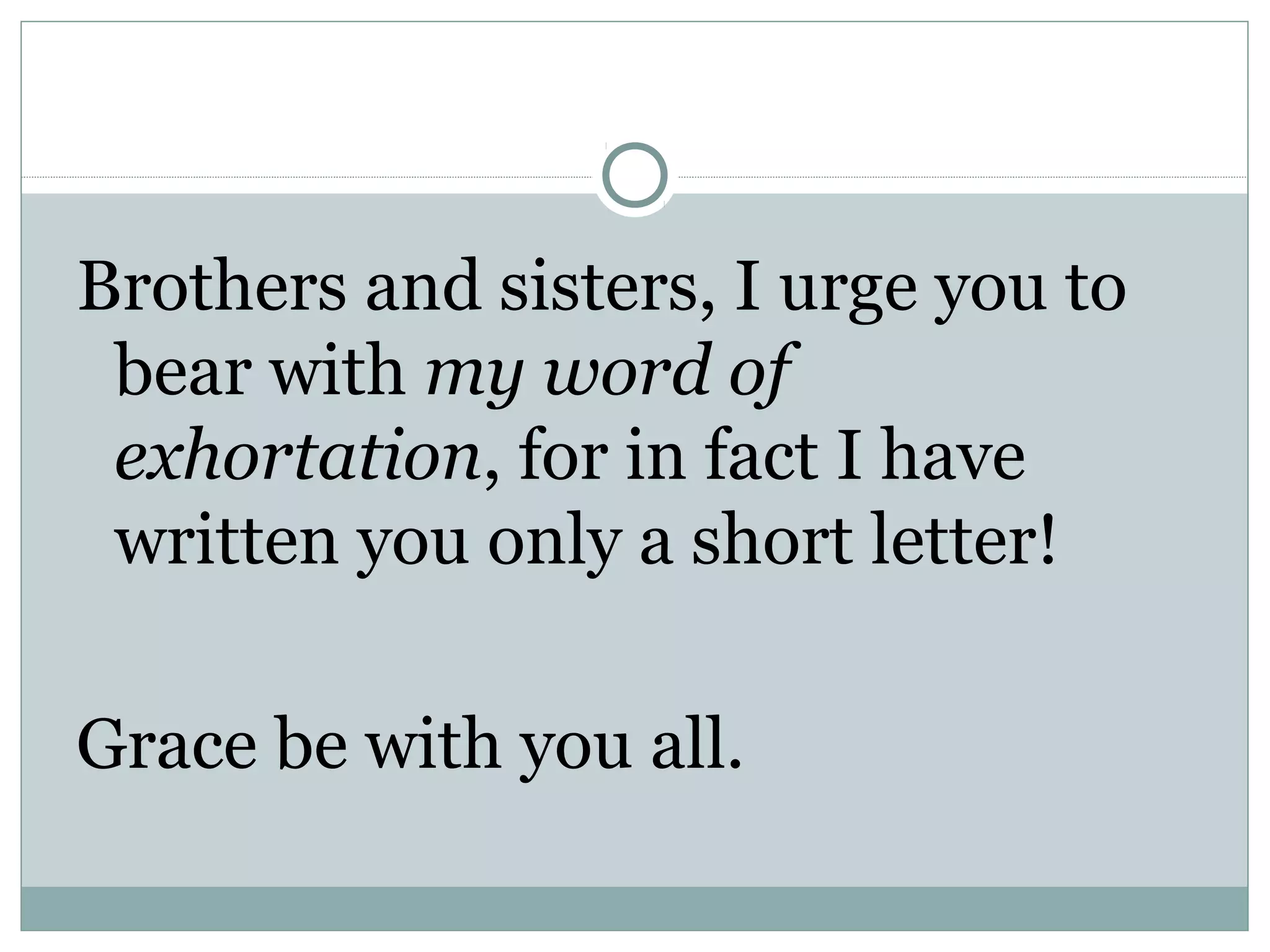 Brothers and sisters, I urge you to
 bear with my word of
 exhortation, for in fact I have
 written you only a short letter!

Grace be with you all.
 