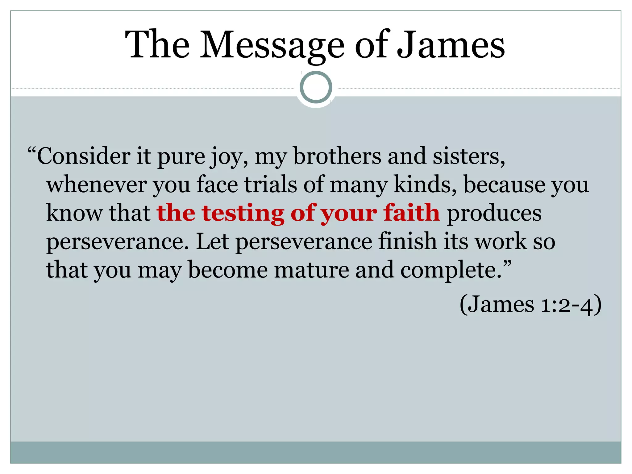 The Message of James

“Consider it pure joy, my brothers and sisters,
  whenever you face trials of many kinds, because you
  know that the testing of your faith produces
  perseverance. Let perseverance finish its work so
  that you may become mature and complete.”
                                          (James 1:2-4)
 