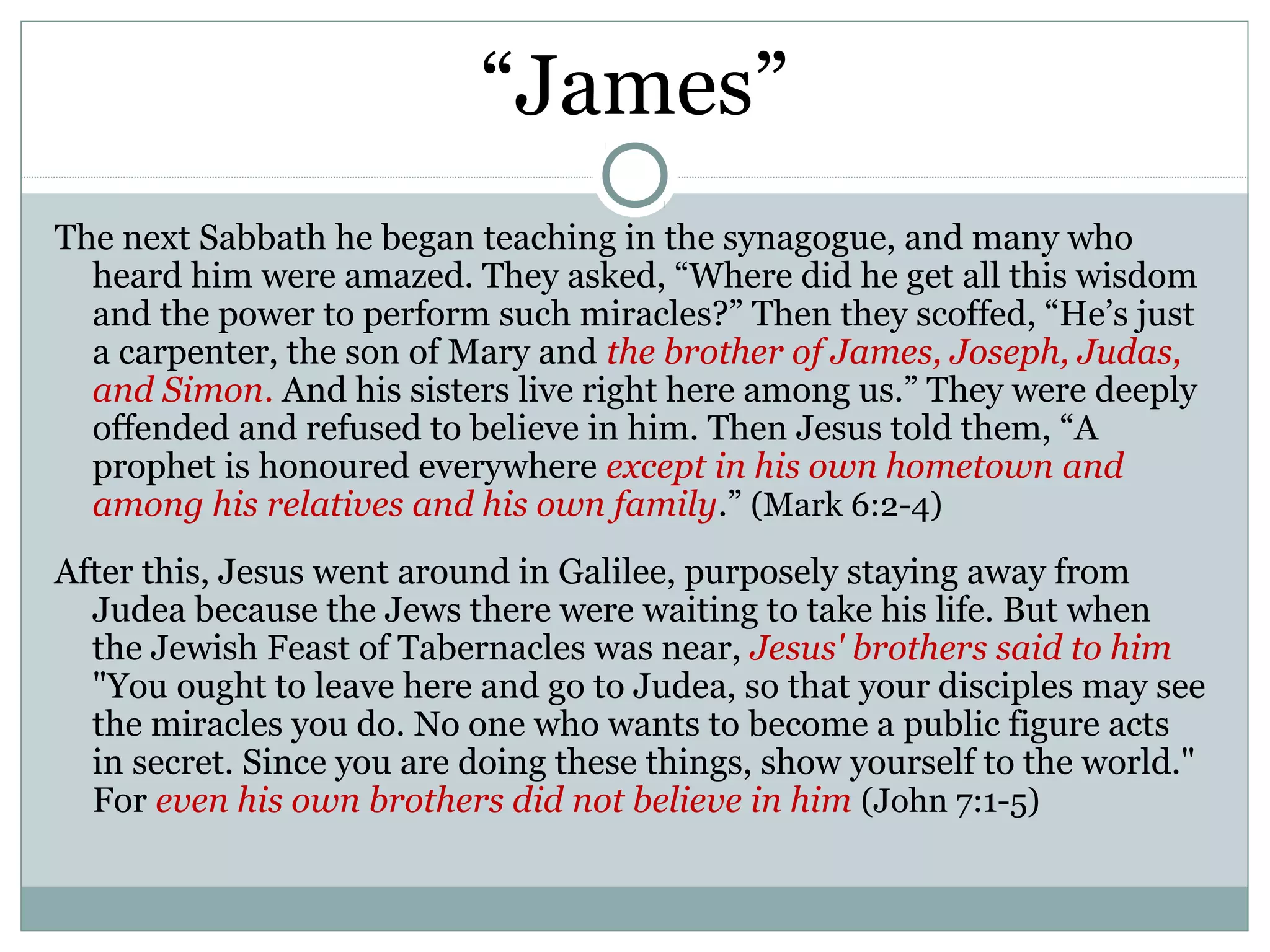 “James”
The next Sabbath he began teaching in the synagogue, and many who
  heard him were amazed. They asked, “Where did he get all this wisdom
  and the power to perform such miracles?” Then they scoffed, “He’s just
  a carpenter, the son of Mary and the brother of James, Joseph, Judas,
  and Simon. And his sisters live right here among us.” They were deeply
  offended and refused to believe in him. Then Jesus told them, “A
  prophet is honoured everywhere except in his own hometown and
  among his relatives and his own family.” (Mark 6:2-4)
After this, Jesus went around in Galilee, purposely staying away from
  Judea because the Jews there were waiting to take his life. But when
  the Jewish Feast of Tabernacles was near, Jesus' brothers said to him
  "You ought to leave here and go to Judea, so that your disciples may see
  the miracles you do. No one who wants to become a public figure acts
  in secret. Since you are doing these things, show yourself to the world."
  For even his own brothers did not believe in him (John 7:1-5)
 