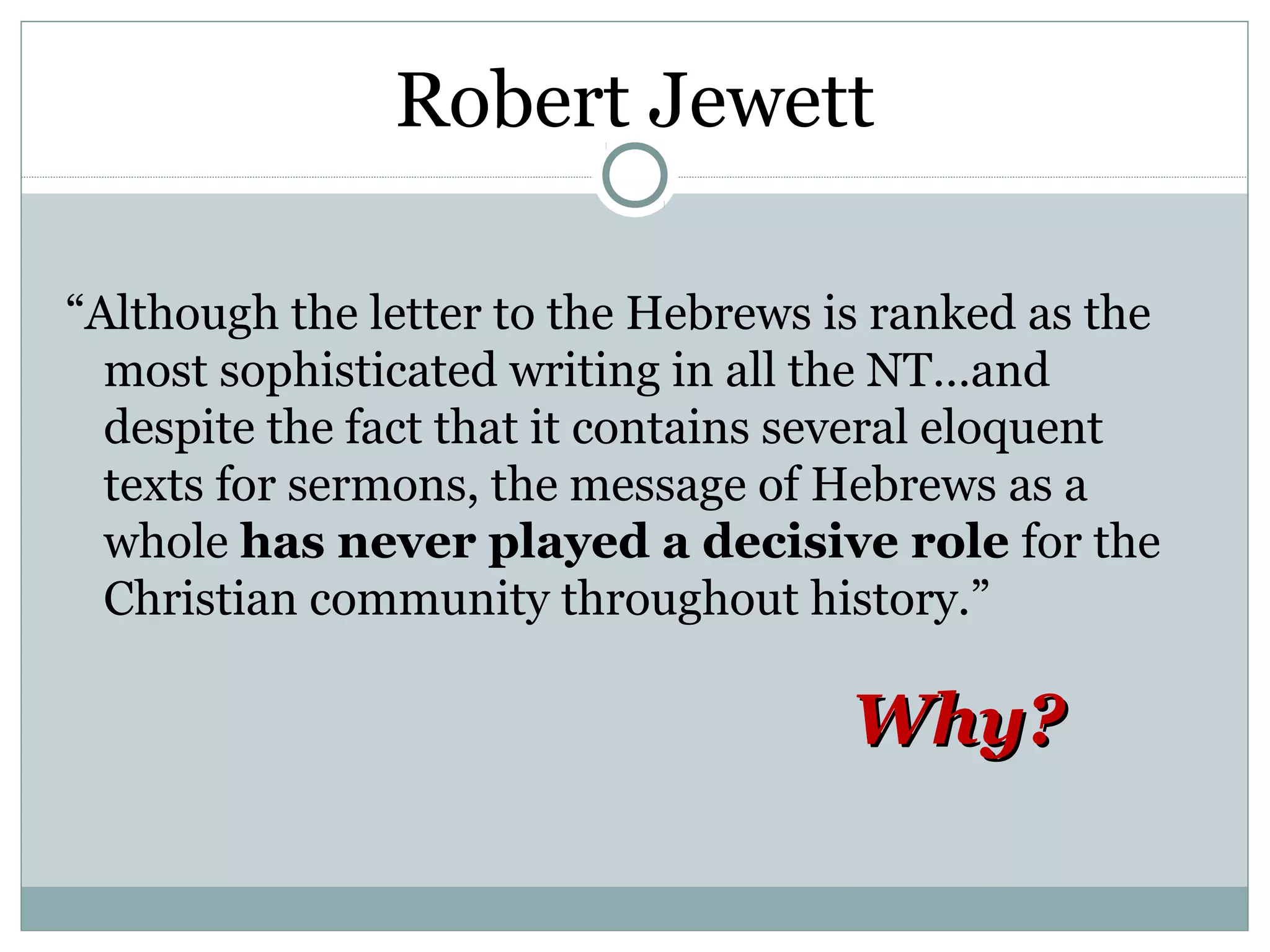 Robert Jewett

“Although the letter to the Hebrews is ranked as the
  most sophisticated writing in all the NT…and
  despite the fact that it contains several eloquent
  texts for sermons, the message of Hebrews as a
  whole has never played a decisive role for the
  Christian community throughout history.”

                                     Why?
 