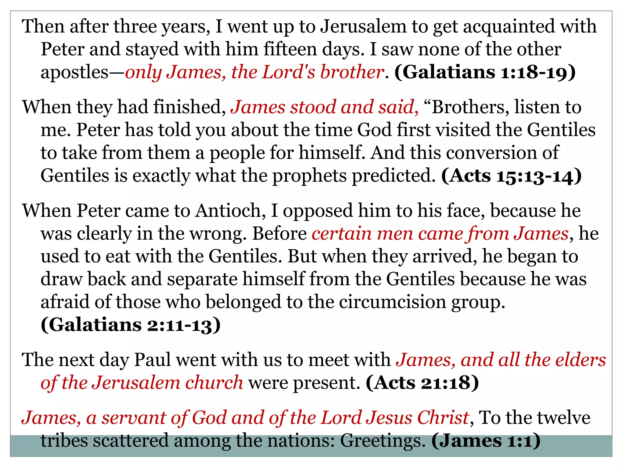 Then after three years, I went up to Jerusalem to get acquainted with
  Peter and stayed with him fifteen days. I saw none of the other
  apostles—only James, the Lord's brother. (Galatians 1:18-19)
When they had finished, James stood and said, “Brothers, listen to
 me. Peter has told you about the time God first visited the Gentiles
 to take from them a people for himself. And this conversion of
 Gentiles is exactly what the prophets predicted. (Acts 15:13-14)
When Peter came to Antioch, I opposed him to his face, because he
 was clearly in the wrong. Before certain men came from James, he
 used to eat with the Gentiles. But when they arrived, he began to
 draw back and separate himself from the Gentiles because he was
 afraid of those who belonged to the circumcision group.
 (Galatians 2:11-13)
The next day Paul went with us to meet with James, and all the elders
  of the Jerusalem church were present. (Acts 21:18)
James, a servant of God and of the Lord Jesus Christ, To the twelve
  tribes scattered among the nations: Greetings. (James 1:1)
 