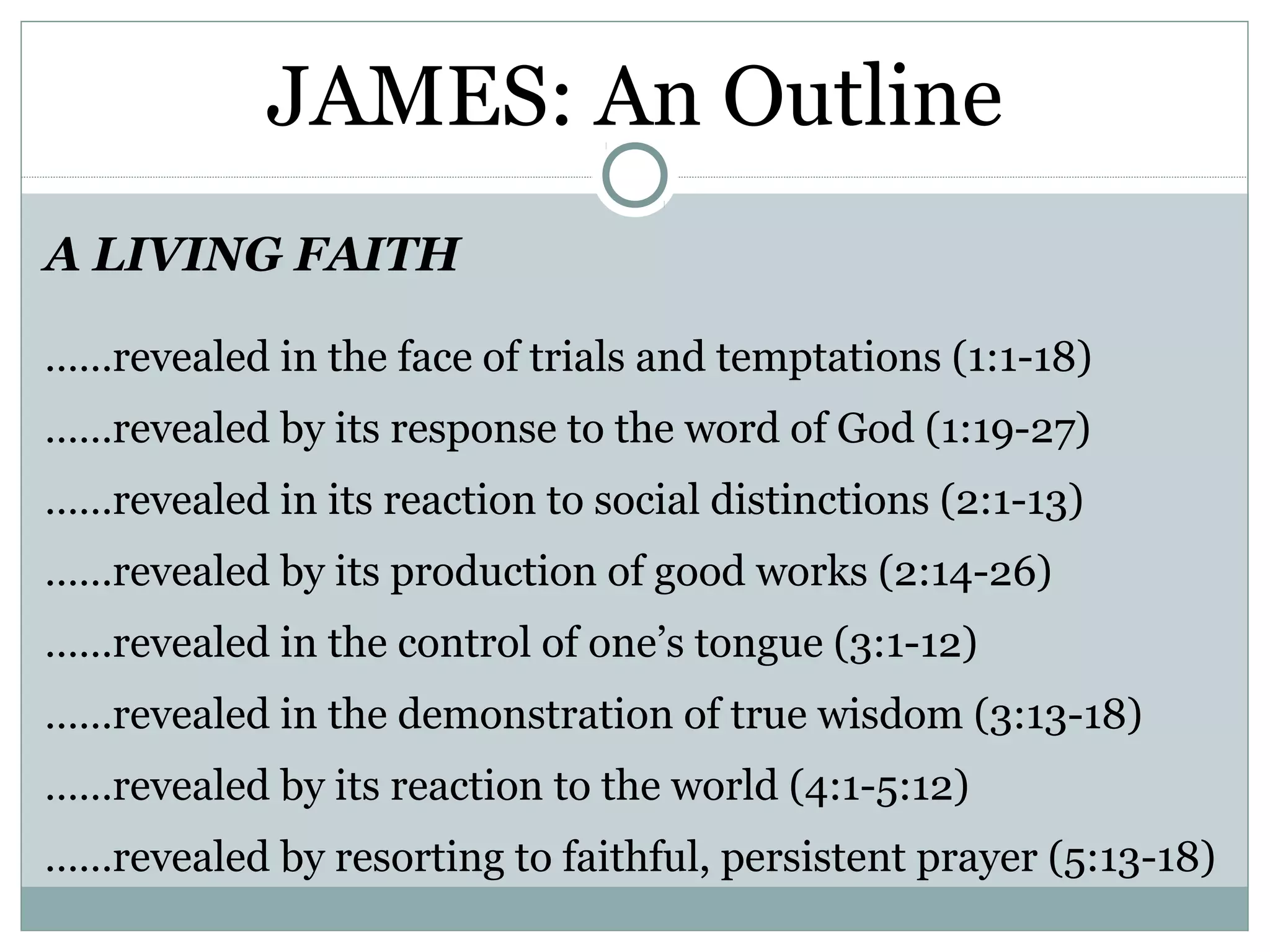 JAMES: An Outline
A LIVING FAITH

……revealed in the face of trials and temptations (1:1-18)
……revealed by its response to the word of God (1:19-27)
……revealed in its reaction to social distinctions (2:1-13)
……revealed by its production of good works (2:14-26)
……revealed in the control of one’s tongue (3:1-12)
……revealed in the demonstration of true wisdom (3:13-18)
……revealed by its reaction to the world (4:1-5:12)
……revealed by resorting to faithful, persistent prayer (5:13-18)
 