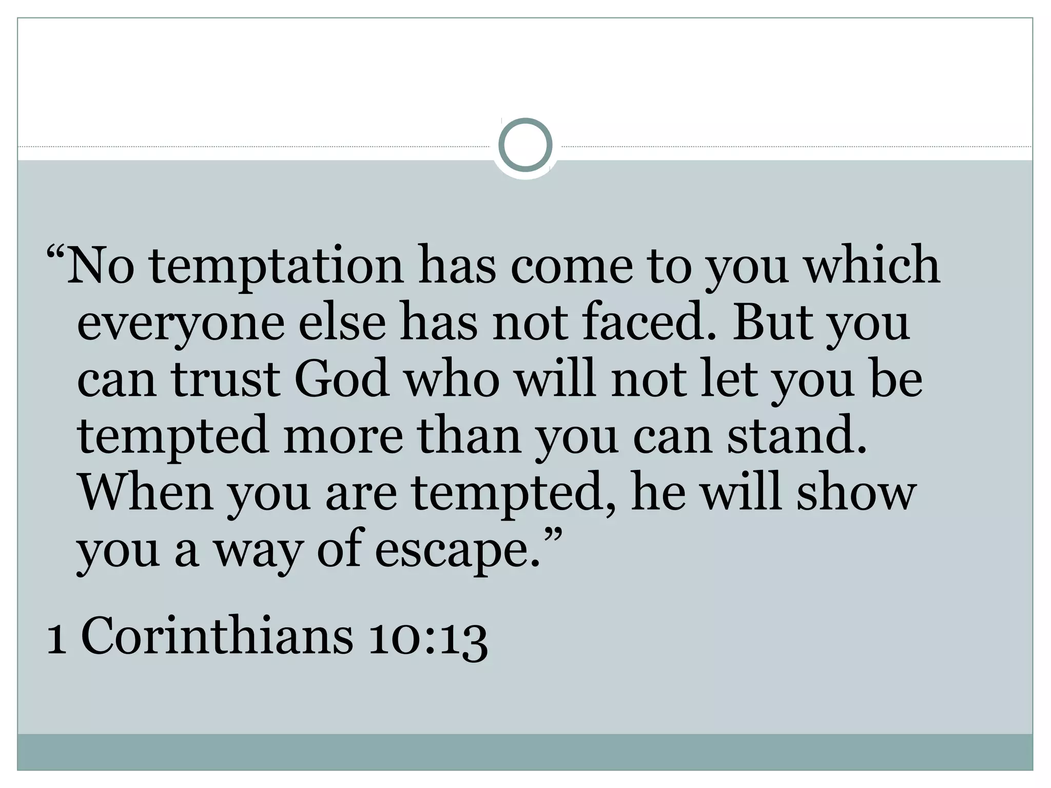 “No temptation has come to you which
 everyone else has not faced. But you
 can trust God who will not let you be
 tempted more than you can stand.
 When you are tempted, he will show
 you a way of escape.”
1 Corinthians 10:13
 