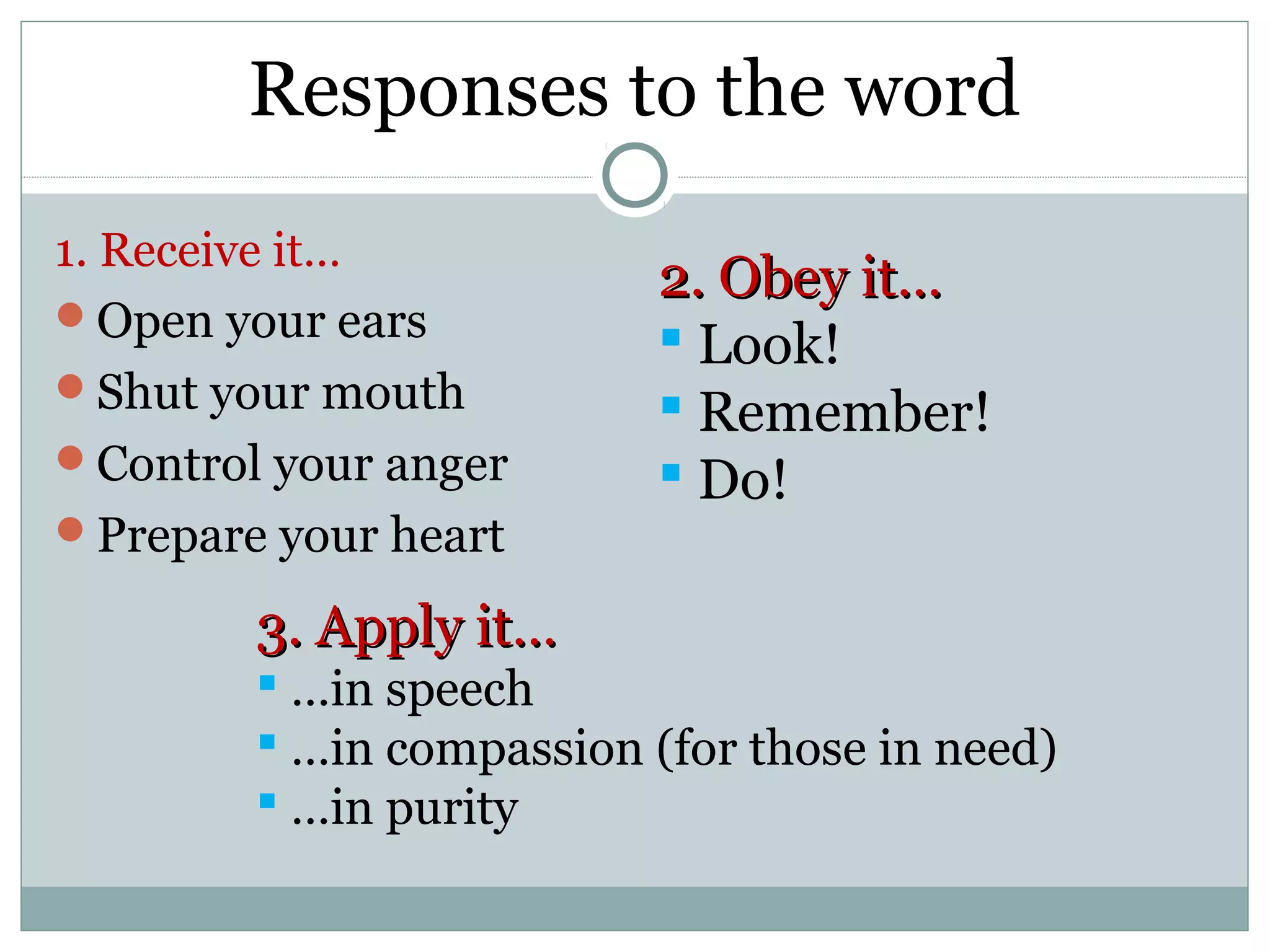 Responses to the word
1. Receive it…
                          2. Obey it…
Open your ears
                           Look!
Shut your mouth
                           Remember!
Control your anger        Do!
Prepare your heart

        3. Apply it…
         …in speech
         …in compassion (for those in need)
         …in purity
 