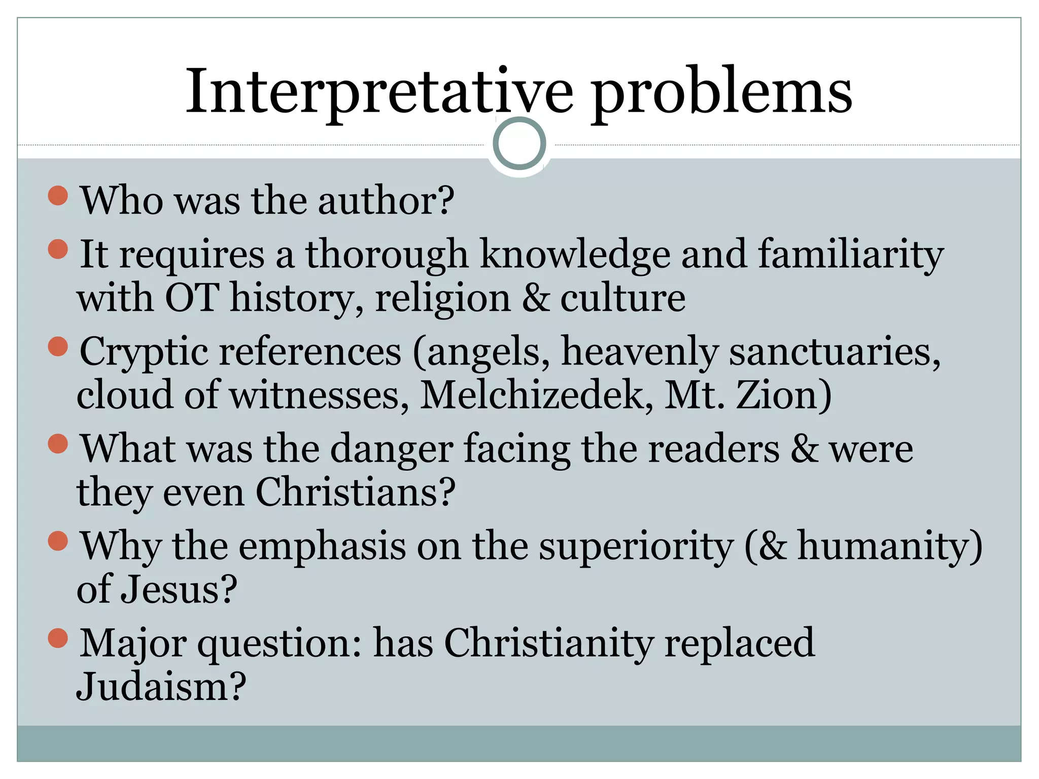 Interpretative problems
Who was the author?
It requires a thorough knowledge and familiarity
 with OT history, religion & culture
Cryptic references (angels, heavenly sanctuaries,
 cloud of witnesses, Melchizedek, Mt. Zion)
What was the danger facing the readers & were
 they even Christians?
Why the emphasis on the superiority (& humanity)
 of Jesus?
Major question: has Christianity replaced
 Judaism?
 