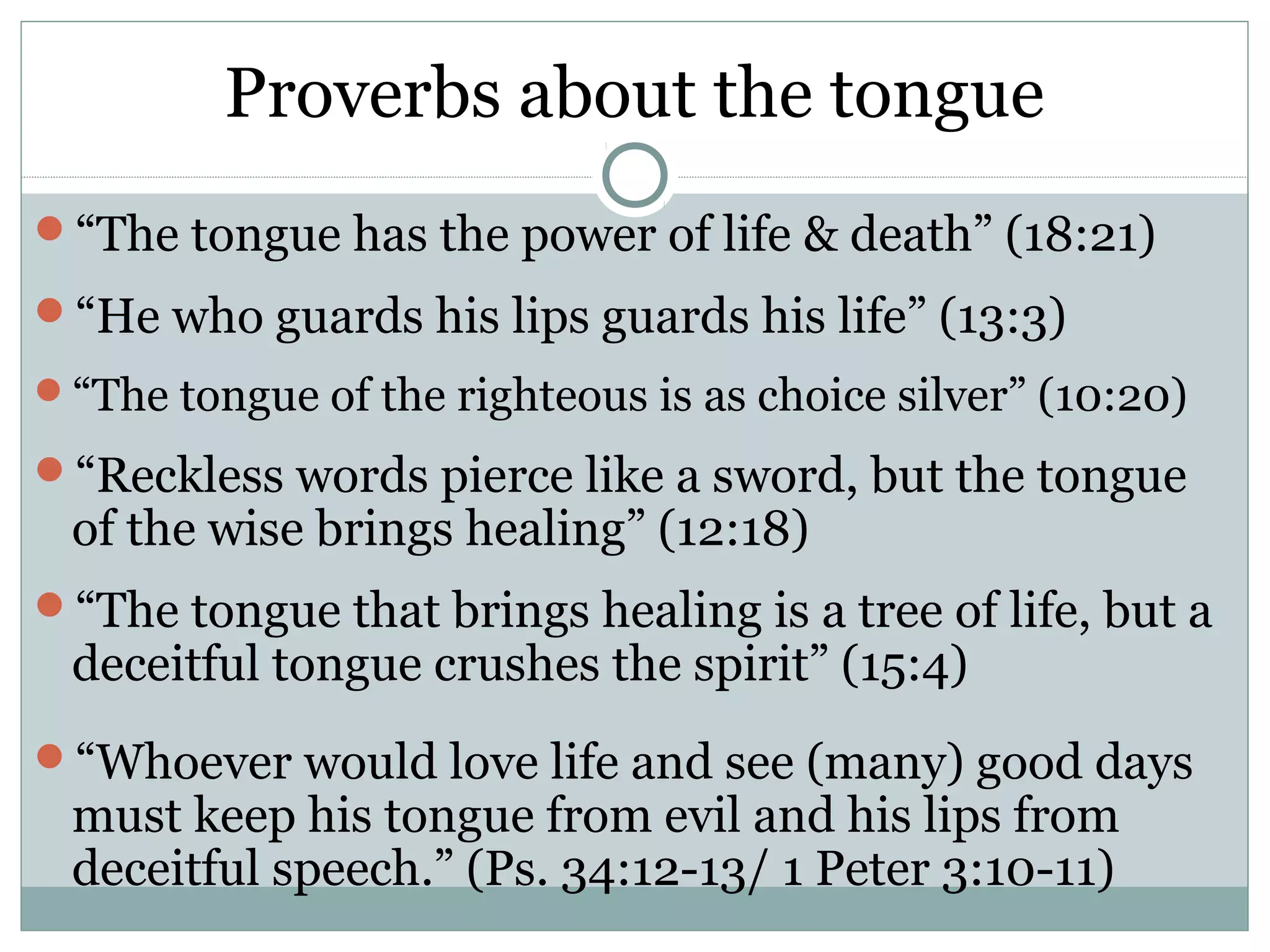 Proverbs about the tongue
“The tongue has the power of life & death” (18:21)
“He who guards his lips guards his life” (13:3)
“The tongue of the righteous is as choice silver” (10:20)

“Reckless words pierce like a sword, but the tongue
 of the wise brings healing” (12:18)
“The tongue that brings healing is a tree of life, but a
 deceitful tongue crushes the spirit” (15:4)
“Whoever would love life and see (many) good days
 must keep his tongue from evil and his lips from
 deceitful speech.” (Ps. 34:12-13/ 1 Peter 3:10-11)
 