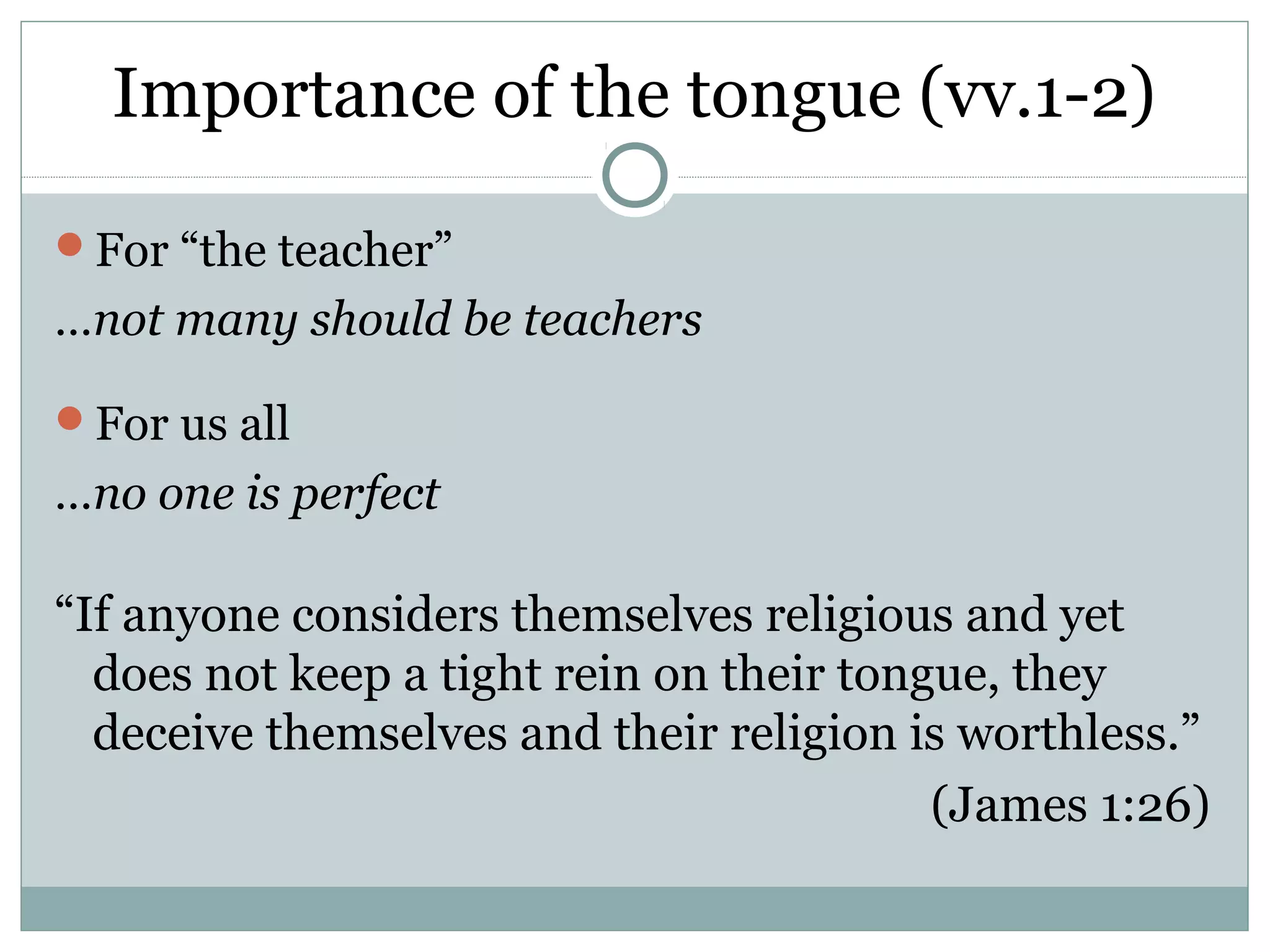 Importance of the tongue (vv.1-2)

For “the teacher”
…not many should be teachers

For us all
…no one is perfect

“If anyone considers themselves religious and yet
  does not keep a tight rein on their tongue, they
  deceive themselves and their religion is worthless.”
                                          (James 1:26)
 