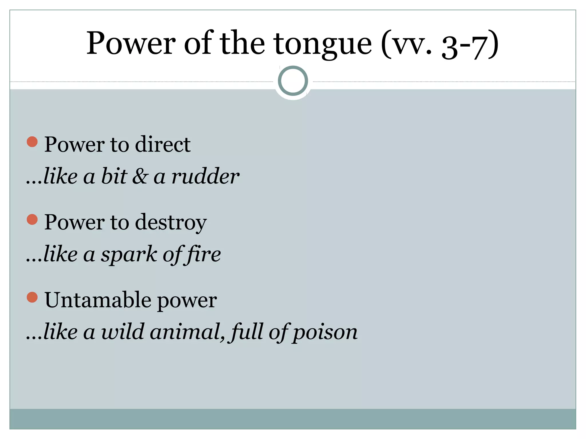 Power of the tongue (vv. 3-7)

Power to direct
…like a bit & a rudder
Power to destroy
…like a spark of fire
Untamable power
…like a wild animal, full of poison
 