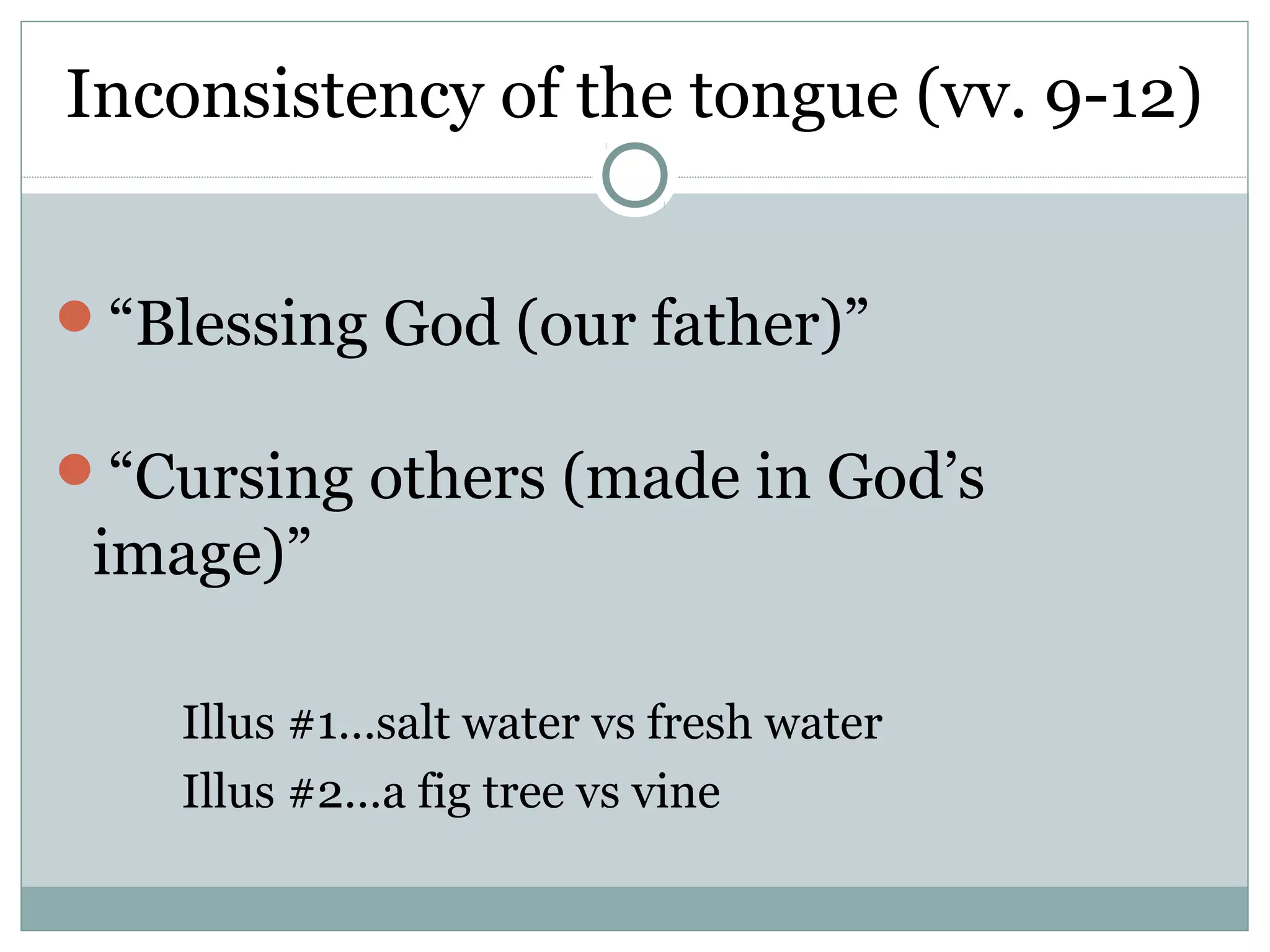 Inconsistency of the tongue (vv. 9-12)


“Blessing God (our father)”

“Cursing others (made in God’s
 image)”

    Illus #1…salt water vs fresh water
    Illus #2…a fig tree vs vine
 