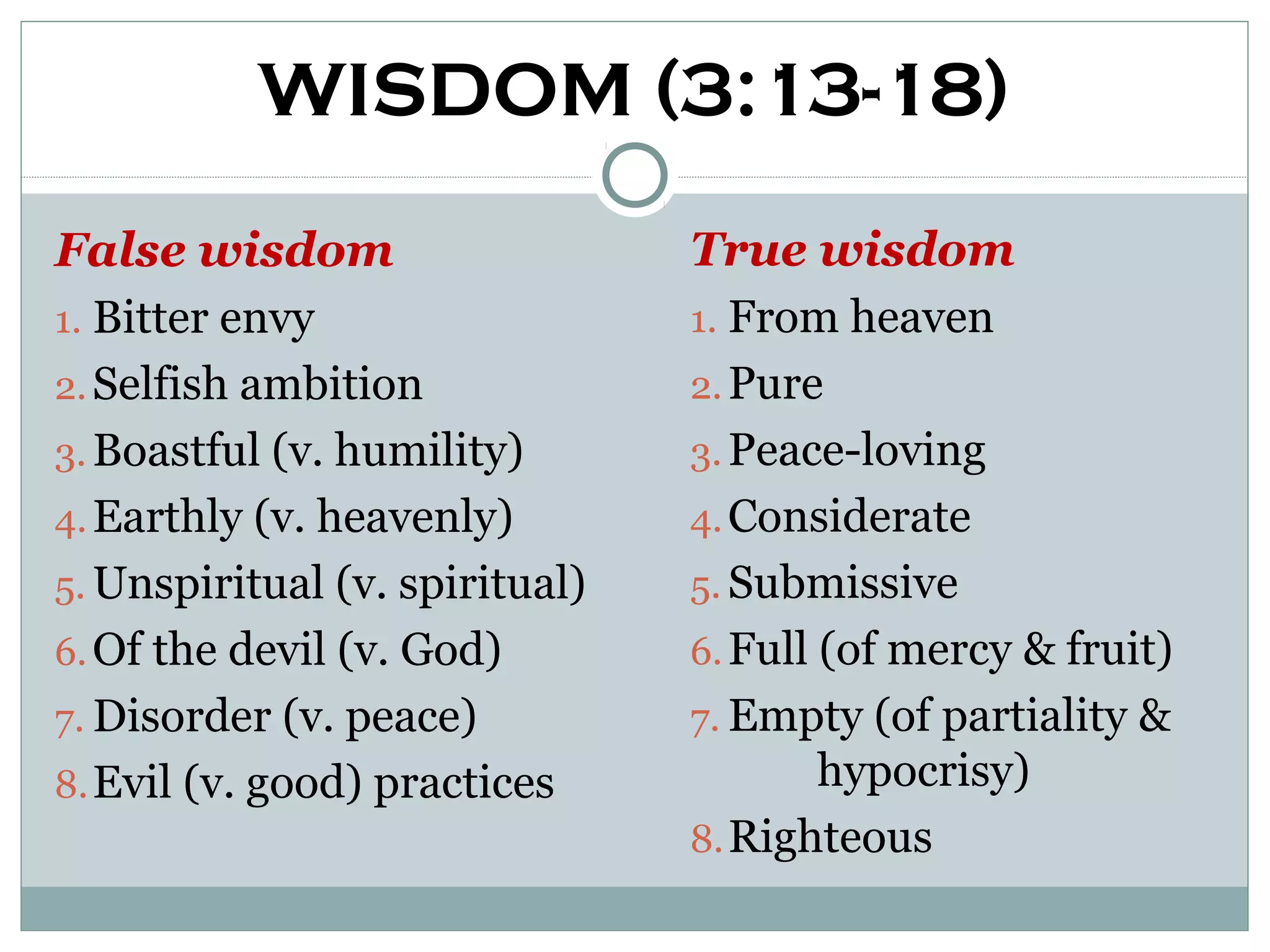 WISDOM (3:13-18)
False wisdom                    True wisdom
1. Bitter envy                  1. From heaven
2. Selfish ambition             2. Pure
3. Boastful (v. humility)       3. Peace-loving
4. Earthly (v. heavenly)        4. Considerate
5. Unspiritual (v. spiritual)   5. Submissive
6. Of the devil (v. God)        6. Full (of mercy & fruit)
7. Disorder (v. peace)          7. Empty (of partiality &
8. Evil (v. good) practices             hypocrisy)
                                8. Righteous
 