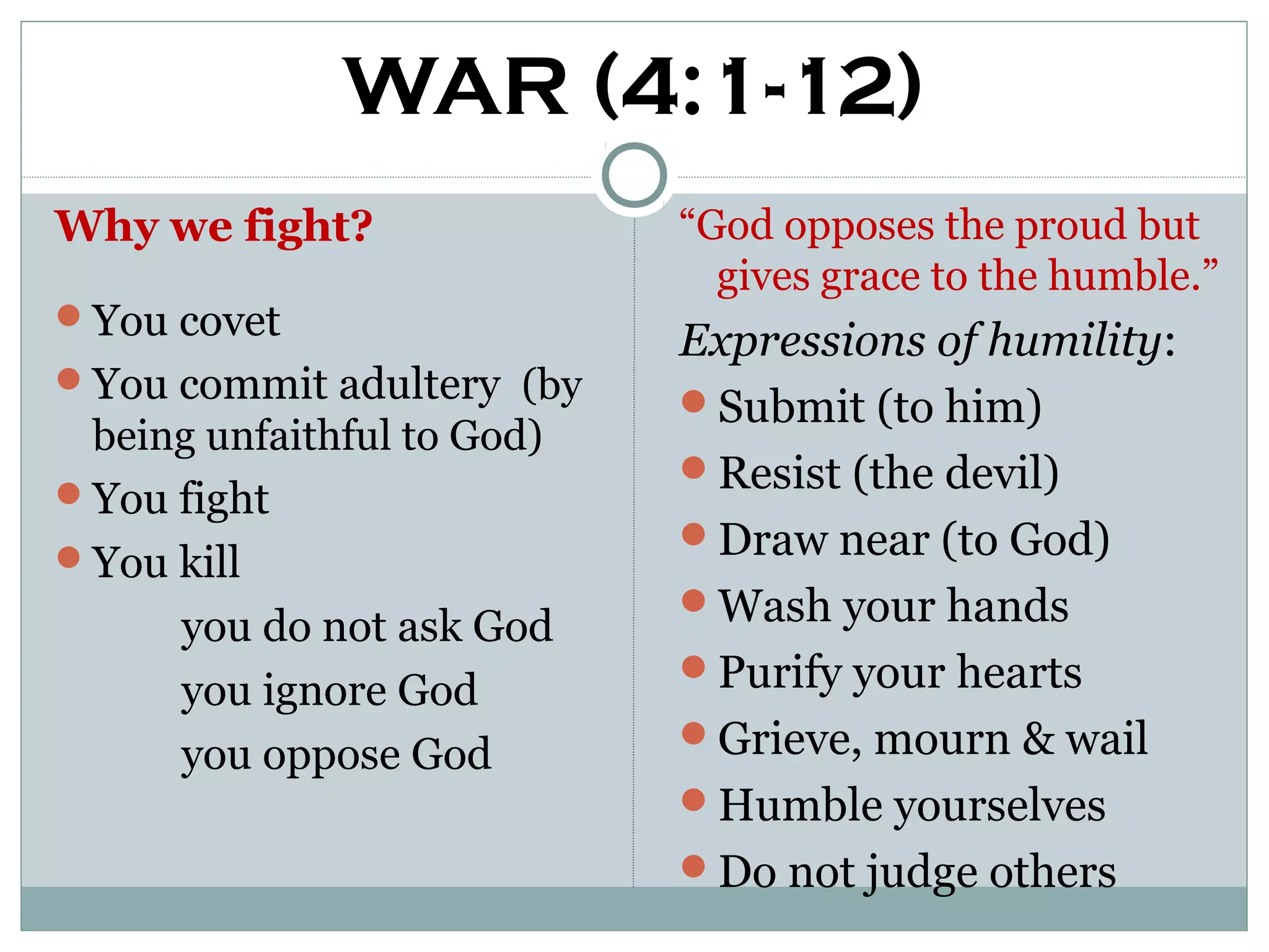 WAR (4:1-12)
Why we fight?               “God opposes the proud but
                              gives grace to the humble.”
You covet
                            Expressions of humility:
You commit adultery (by
                            Submit (to him)
 being unfaithful to God)
                            Resist (the devil)
You fight
                            Draw near (to God)
You kill
                            Wash your hands
      you do not ask God
                            Purify your hearts
      you ignore God
                            Grieve, mourn & wail
      you oppose God
                            Humble yourselves
                            Do not judge others
 