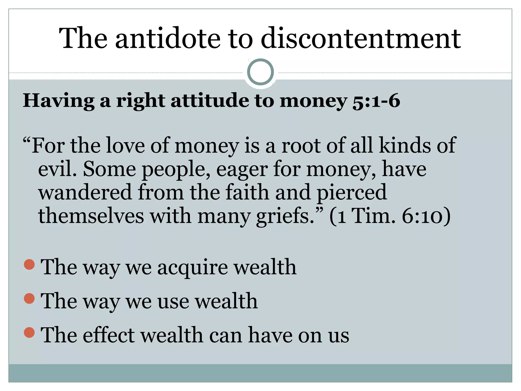 The antidote to discontentment

Having a right attitude to money 5:1-6

“For the love of money is a root of all kinds of
  evil. Some people, eager for money, have
  wandered from the faith and pierced
  themselves with many griefs.” (1 Tim. 6:10)

The way we acquire wealth
The way we use wealth
The effect wealth can have on us
 
