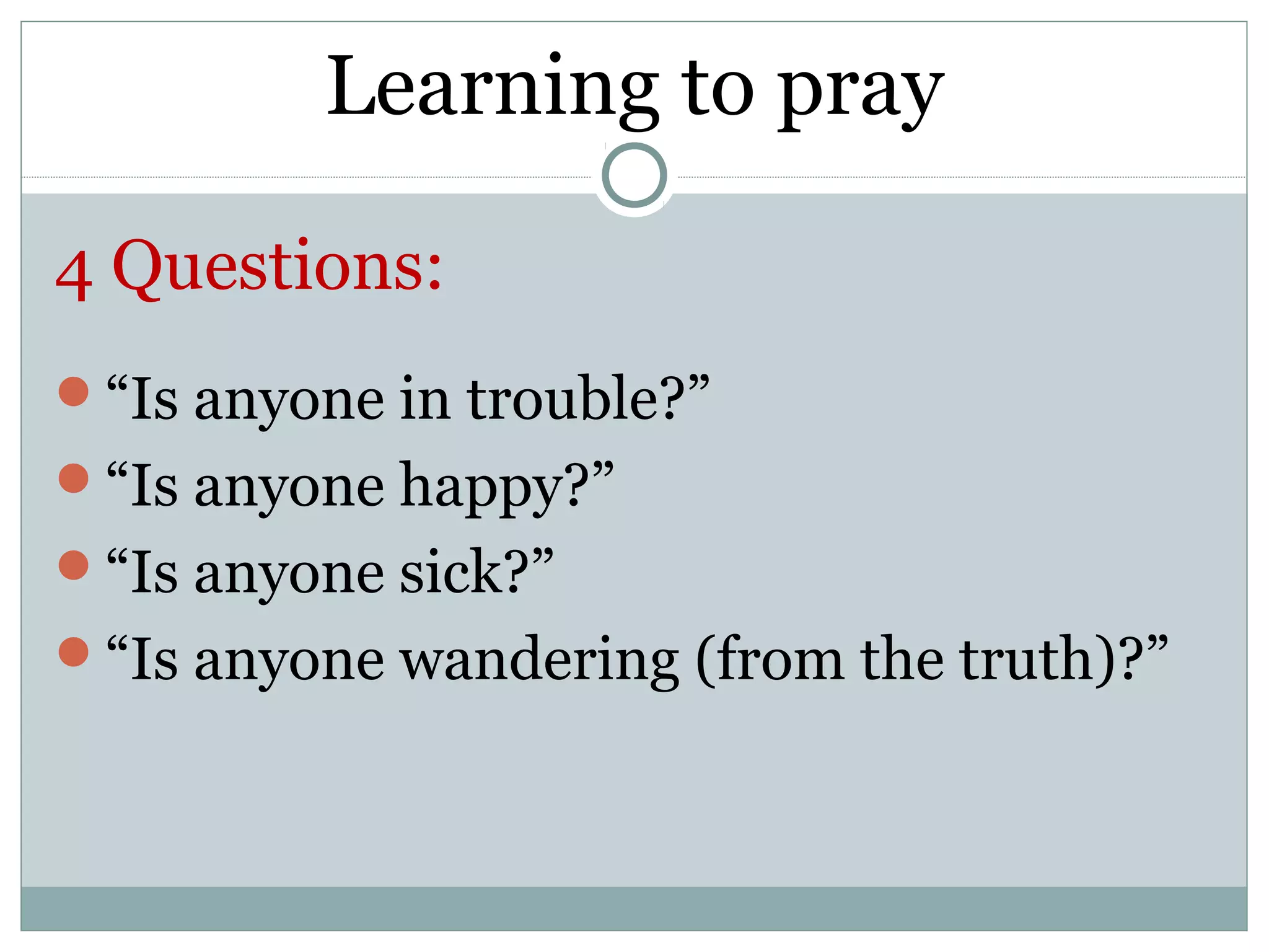 Learning to pray

4 Questions:
“Is anyone in trouble?”
“Is anyone happy?”
“Is anyone sick?”
“Is anyone wandering (from the truth)?”
 