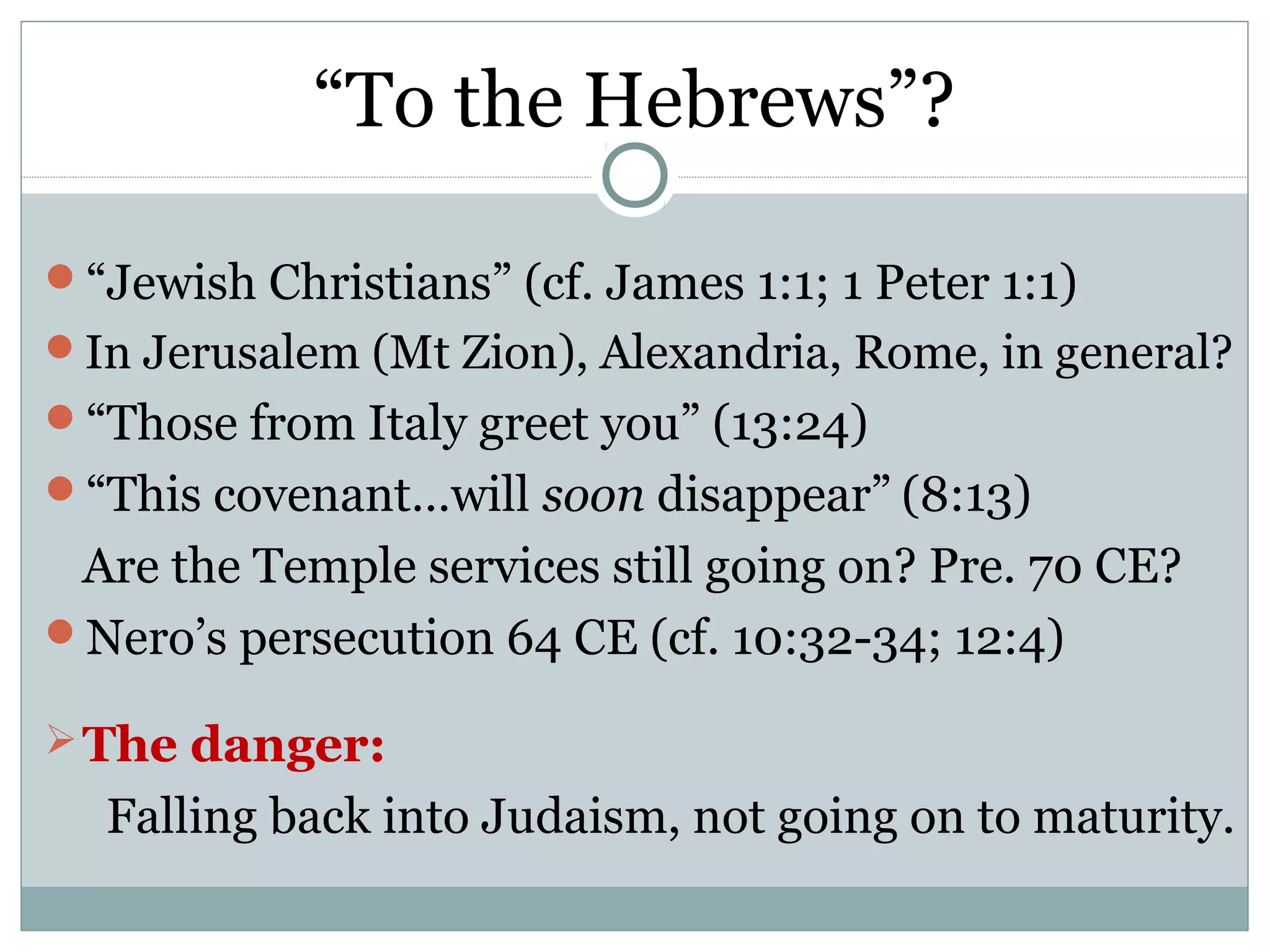 “To the Hebrews”?

“Jewish Christians” (cf. James 1:1; 1 Peter 1:1)
In Jerusalem (Mt Zion), Alexandria, Rome, in general?
“Those from Italy greet you” (13:24)
“This covenant…will soon disappear” (8:13)
 Are the Temple services still going on? Pre. 70 CE?
Nero’s persecution 64 CE (cf. 10:32-34; 12:4)

 The danger:
  Falling back into Judaism, not going on to maturity.
 