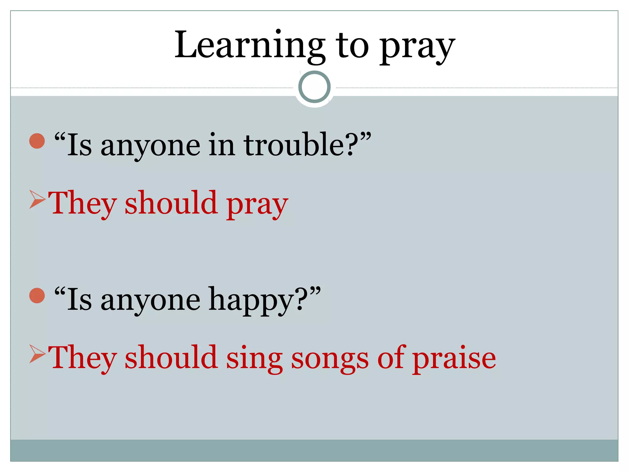 Learning to pray

“Is anyone in trouble?”

They should pray


“Is anyone happy?”

They should sing songs of praise
 