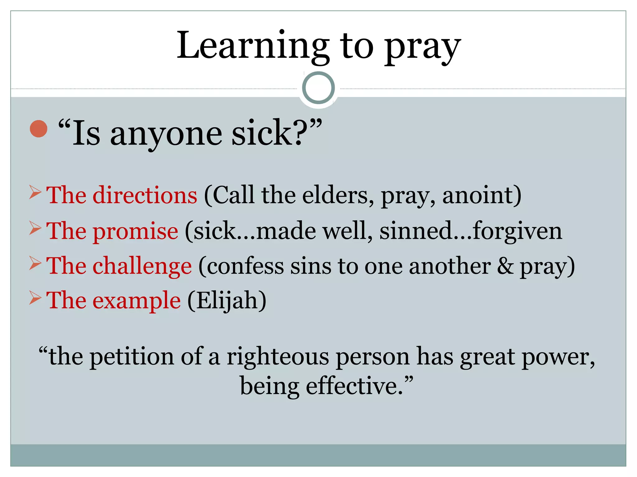 Learning to pray

“Is anyone sick?”
 The directions (Call the elders, pray, anoint)
 The promise (sick…made well, sinned…forgiven
 The challenge (confess sins to one another & pray)
 The example (Elijah)

 “the petition of a righteous person has great power,
                     being effective.”
 