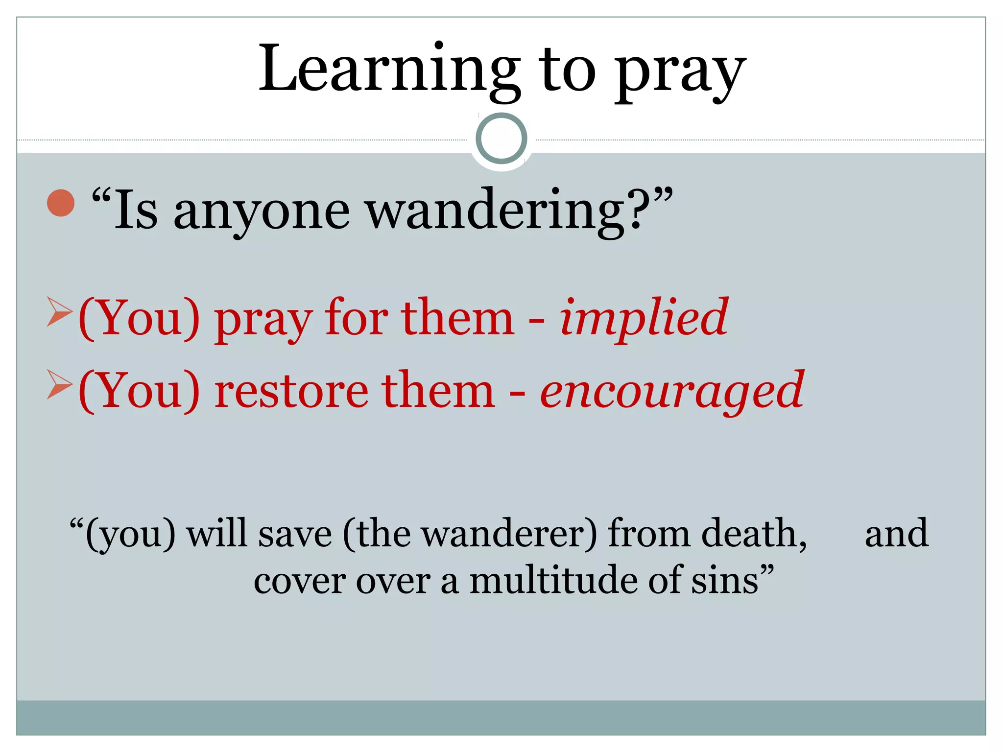 Learning to pray
“Is anyone wandering?”

(You) pray for them - implied
(You) restore them - encouraged


 “(you) will save (the wanderer) from death,   and
             cover over a multitude of sins”
 
