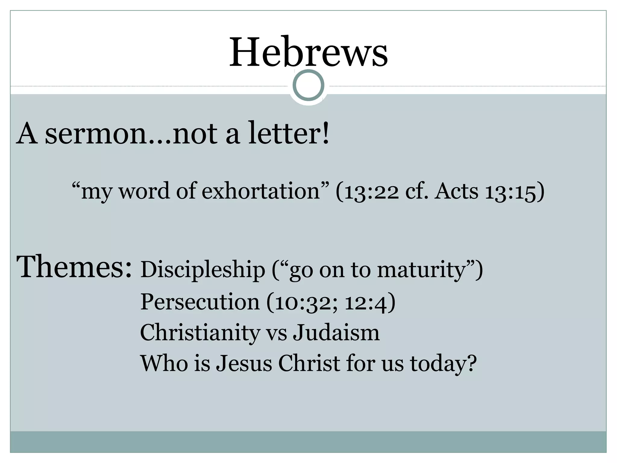 Hebrews
A sermon…not a letter!
    “my word of exhortation” (13:22 cf. Acts 13:15)


Themes: Discipleship (“go on to maturity”)
           Persecution (10:32; 12:4)
           Christianity vs Judaism
           Who is Jesus Christ for us today?
 