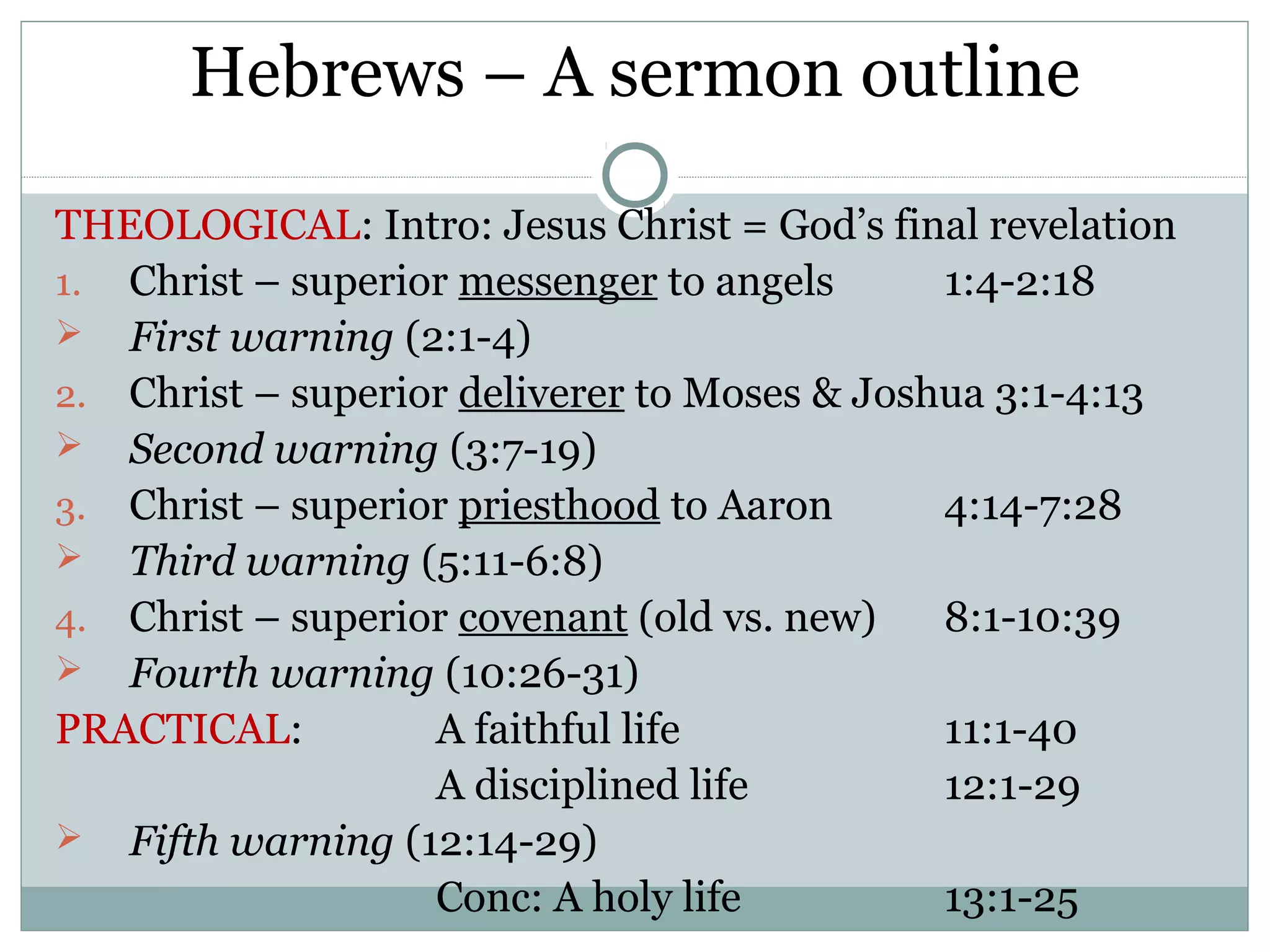 Hebrews – A sermon outline

THEOLOGICAL: Intro: Jesus Christ = God’s final revelation
1. Christ – superior messenger to angels      1:4-2:18
 First warning (2:1-4)
2. Christ – superior deliverer to Moses & Joshua 3:1-4:13
 Second warning (3:7-19)
3. Christ – superior priesthood to Aaron      4:14-7:28
 Third warning (5:11-6:8)
4. Christ – superior covenant (old vs. new)   8:1-10:39
 Fourth warning (10:26-31)
PRACTICAL:         A faithful life            11:1-40
                   A disciplined life         12:1-29
 Fifth warning (12:14-29)
                   Conc: A holy life          13:1-25
 