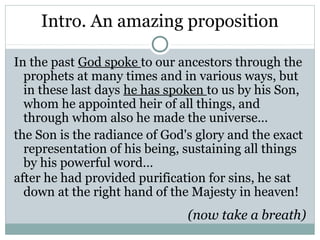 Intro. An amazing proposition

In the past God spoke to our ancestors through the
  prophets at many times and in various ways, but
  in these last days he has spoken to us by his Son,
  whom he appointed heir of all things, and
  through whom also he made the universe…
the Son is the radiance of God's glory and the exact
  representation of his being, sustaining all things
  by his powerful word…
after he had provided purification for sins, he sat
  down at the right hand of the Majesty in heaven!
                               (now take a breath)
 