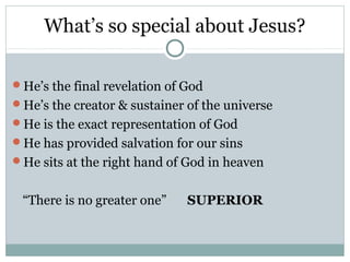 What’s so special about Jesus?

He’s the final revelation of God
He’s the creator & sustainer of the universe
He is the exact representation of God
He has provided salvation for our sins
He sits at the right hand of God in heaven


 “There is no greater one”    SUPERIOR
 