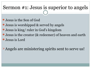 Sermon #1: Jesus is superior to angels

Jesus is the Son of God
Jesus is worshipped & served by angels
Jesus is king/ ruler in God’s kingdom
Jesus is the creator (& redeemer) of heaven and earth
Jesus is Lord


Angels are ministering spirits sent to serve us!
 